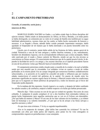 2
EL CAMPAMENTO PRETORIANO

Cornelio, el centurión, varón justo y
temeroso de Dios.


        MARCELO HABÍA NACIDO en Gades, y se había criado bajo la férrea disciplina del
ejército romano. Había estado en destacamentos en África, en Siria y Bretaña, y en todas partes
se había distinguido, no solamente por su valor en el campo de batalla sino también por su sagaz
habilidad administrativa, razones éstas por las cuales se había hecho merecedor de honores y
ascensos. A su llegada a Roma, adonde había venido portando importantes mensajes, había
agradado al Emperador de tal manera que le había destinado a un puesto honorable entre los
pretorianos.
        Lúculo, por el contrario, jamás había salido de las fronteras de Italia, apenas quizá de la
ciudad. Pertenecía a una de las más antiguas y nobles familias romanas, y era, naturalmente,
heredero de abundantes riquezas, con la correspondiente influencia que a éstas acompaña. Había
sido cautivado por el osado y franco carácter de Marcelo, siendo así que los dos jóvenes se
convirtieron en firmes amigos. El conocimiento minucioso que de la capital poseía Lúculo, le de-
paraba la facilidad de servir a su amigo; y las escenas descritas en el capítulo precedente fueron
en una de las primeras visitas que Marcelo hacía al renombrado Coliseo.
        El campamento pretoriano estaba situado junto a muralla de la ciudad, a la cual su hallaba
unido por otra muralla que lo circundaba. Los soldados vivían en cuartos a modo de celdas
perforadas en la misma pared. Era un cuerpo integrado por numerosos hombres cuidadosamente
seleccionados, y su posición en la capital les concedió tal poder e influencia que por muchas
edades mantuvieron el control del gobierno de la capital. Un puesto de mando entre los
pretoriano significaba un camino seguro hacia la fortuna, y Marcelo reunía todas las condiciones
para que se le augurara un futuro pletórico de perspectivas y todos los honores que el favor del
Emperador podía depararle.
        En la mañana del día siguiente, Lúculo ingresó a su cuarto, y después de haber cambiado
los saludos usuales y de confianza, empezó a hablar respecto a la lucha que habían presenciado.
       Marcelo dijo: -Tales escenas no son de las que en verdad me agradan. Son actos de crasa
cobardía. A cualquiera le puede complacer el ver a dos hombres bien entrenados trabarse en
pareja lucha limpiamente; pero aquellas carnicerías que se ven en el Coliseo son detestables.
¿Por qué había de matarse a Macer? El era uno de los más valientes de los hombres, y yo tributo
todo mi homenaje a su valentía inimitable. ¿Y por qué se ha de arrojar a las fieras salvajes a
aquellos ancianos y niños?
       -Es que ésos eran cristianos. Y la ley es sagrada inquebrantable.
       -Esa es la respuesta de siempre. ¿Qué delito han cometido los cristianos? Yo me he
encontrado con ellos por todas partes del imperio, pero jamás los he visto entregados ni
comprometidos siquiera en perturbaciones o cosa semejante.
 