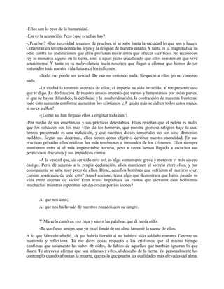 -Ellos son lo peor de la humanidad.
-Esa es la acusación. Pero ¿qué pruebas hay?
-¿Pruebas? -Qué necesidad tenemos de pruebas, si se sabe hasta la saciedad lo que son y hacen.
Conspiran en secreto contra las leyes y la religión de nuestro estado. Y tanta es la magnitud de su
odio contra las instituciones que ellos prefieren morir antes que ofrecer sacrificio. No reconocen
rey ni monarca alguno en la tierra, sino a aquel judío crucificado que ellos insisten en que vive
actualmente. Y tanta es su malevolencia hacia nosotros que llegan a afirmar que hemos de ser
torturados toda nuestra vida futura en los infiernos.
        -Todo eso puede ser verdad. De eso no entiendo nada. Respecto a ellos yo no conozco
nada.
        -La ciudad la tenemos atestada de ellos; el imperio ha sido invadido. Y ten presente esto
que te digo. La declinación de nuestro amado imperio que vemos y lamentamos por todas partes,
el que se hayan difundido, la debilidad y la insubordinación, la contracción de nuestras fronteras:
todo esto aumenta conforme aumentan los cristianos. ¿A quién más se deben todos estos males,
si no es a ellos?
        -¿Cómo así han llegado ellos a originar todo esto?
-Por medio de sus enseñanzas y sus prácticas detestables. Ellos enseñan que el pelear es malo,
que los soldados son los más viles de los hombres, que nuestra gloriosa religión bajo la cual
hemos prosperado es una maldición, y que nuestros dioses inmortales no son sino demonios
malditos. Según sus doctrinas, ellos tienen como objetivo derribar nuestra moralidad. En sus
prácticas privadas ellos realizan los más tenebrosos e inmundos de los crímenes. Ellos siempre
mantienen entre sí el más impenetrable secreto, pero a veces hemos llegado a escuchar sus
perniciosos discursos y sus impúdicos cantos.
        -A la verdad que, de ser todo esto así, es algo sumamente grave y merecen el más severo
castigo. Pero, de acuerdo a tu propia declaración, ellos mantienen el secreto entre ellos, y por
consiguiente se sabe muy poco de ellos. Dime, aquellos hombres que sufrieron el martirio ayer,
¿tenían apariencia de todo esto? Aquel anciano, tenía algo que demostrara que había pasado su
vida entre escenas de vicio? Eran acaso impúdicos los cantos que elevaron esas bellísimas
muchachas mientras esperaban ser devoradas por los leones?


        Al que nos amó;
        Al que nos ha lavado de nuestros pecados con su sangre.


        Y Marcelo cantó en voz baja y suave las palabras que él había oído.
        -Te confieso, amigo, que yo en el fondo de mi alma lamenté la suerte de ellos.
A lo que Marcelo añadió, -Y yo, habría llorado si no hubiera sido soldado romano. Detente un
momento y reflexiona. Tú me dices cosas respecto a los cristianos que al mismo tiempo
confiesas que solamente las sabes de oídos, de labios de aquellos que también ignoran lo que
dicen. Te atreves a afirmar que son infames y viles, el desecho de la tierra. Yo personalmente los
contemplo cuando afrontan la muerte, que es la que prueba las cualidades más elevadas del alma.
 