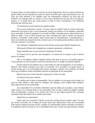 Le hacen frente con toda nobleza, al extremo de morir alegremente. Roma en toda su historia no
puede exhibir un solo ejemplo de escena de mayor devoción que la que presenciamos ayer. Tú
dices que ellos detestan a los soldados, pero son sobremanera valientes; me dices que son
traidores, sin embargo ellos no resisten a la ley; haces declaraciones de que ellos son impuros,
empero, si se puede decir que exista pureza en toda la tierra, corresponde a las bellísimas
doncellas que murieron ayer.
       -Te entusiasmas excesivamente por aquellos parias.
        -No es mero entusiasmo, Lúculo. Yo deseo saber la verdad. Toda mi vida he oído estas
referencias. Pero ante lo que vi ayer juntamente contigo, por primera vez he llegado a sospechar
de su veracidad. Y ahora te pregunto a ti con todo mi afán, y descubro que tu conocimiento no se
funda en nada. Y hoy yo bien recuerdo que estos cristianos por todo el mundo son personas
pacíficas y honradas a toda prueba. Jamás toman parte en levantamientos o perturbaciones, y
estoy convencido que ninguno de estos crímenes que se les imputan podrá probarse contra ellos.
¿Por qué, entonces, se les mata?
       -Sin embargo el Emperador tiene que tener buenas razones para haberlo dispuesto así.
       -Bien puede él haber sido instigado por consejeros ignorantes o maliciosos.
       Tengo entendido que es una resolución tomada por él mismo.
      -El número de los que han sido entregados a la muerte de esa manera y por el mismo
motivo es enorme.
       -Oh, sí, son algunos millares. Quedan muchos más; pero es que no se les puede capturar.
Y precisamente eso me recuerda la razón de mi presencia acá. Te traigo la comisión imperial.
       Lúculo extrajo de los dobleces de su capa militar un rollo de pergamino, el cual entregó a
Marcelo. Este último examinó con avidez su contenido. Se le ascendía a un grado mayor, al
mismo tiempo que se le comisionaba para buscar, perseguir y detener a los cristianos en donde
fuera que se hallasen ocultos, haciéndose mención en particular de las catacumbas.
       Marcelo leyó con el ceño fruncido y luego puso el rollo a un lado.
       -No pareces estar muy contento.
       -Te confieso que la tarea es desagradable. Soy un soldado y no me gusta eso de andar a la
caza de viejos débiles y niños para los verdugos. Sin embargo, como soldado debo obedecer.
Dime algo acerca de esas catacumbas.
       -Las catacumbas? Es un distrito subterráneo que hay debajo de la ciudad, y cuyos límites
nadie conoce. Los cristianos huyen a las catacumbas cada vez que se hallan en peligro; también
están ya habituados a enterrar a sus muertos allí. Una vez que logran penetrar allí, se pueden
considerar fuera del alcance de los poderes del estado.
       -Quién hizo las catacumbas?
       -Nadie sabe con exactitud. El hecho es que han existido allí por muchos siglos. Yo creo
que fueron excavadas con el objeto de extraer arena para edificaciones. Pues en la actualidad
todo nuestro cemento proviene de allí, y podrás ver innumerables obreros trayendo el cemento a
la ciudad por todos los caminos. En la actualidad tienen que ir hasta una gran distancia, porque
 