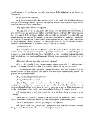 con el transcurso de los años han excavado tanto debajo de la ciudad que la han dejado sin
fundamento.
       -Existe alguna entrada regular?
       -Hay entradas innumerables. Precisamente esa es la dificultad. Pues si hubiera solamente
unas pocas, entonces podríamos capturar a los fugitivos. Pero así no podemos distinguir de qué
dirección hemos de avanzar contra ellos.
       -Hay algún distrito del cual se sospecha?
        -Sí. Siguiendo por la Vía Apia, como a dos millas, cerca a la tumba de Cecilia Metella, la
gran torre redonda que conoces, allí se han encontrado muchos cadáveres. Hay conjeturas que
esos son cuerpos de los cristianos que han sido rescatados del anfiteatro y llevados allá para
ciarles sepultura. Al acercarse los guardias los cristianos han dejado los cadáveres y han huido.
Pero, después de todo, eso no ayuda en nada, porque después que uno penetra a las catacumbas,
no puede considerar que está más cerca del objetivo que antes. No hay ser humano que pueda
penetrar a aquel laberinto sin el auxilio de aquellos que viven allí mismos.
       -¿Quiénes viven allí?
        -Los excavadores, que aún se dedican a cavar la cierra en busca de arena para las
construcciones. Casi todos ellos son cristianos, y siempre están ocupados a cavar tumbas para los
cristianos que mueren. Esos hombres han vivido allí toda la vida, y no solamente puede decir que
están familiarizados con todos aquellos pasajes, sino que tienen una especie de instinto que les
guía.
       -Has entrado algunas veces a las catacumbas, ¿verdad?
        -Una vez, hace mucho tiempo, cuando un excavador me acompañó. Pero sólo permanecí
allí un corto tiempo. Me dio la impresión de ser el lugar más terrible que hay en el mundo.
       -Yo he oído hablar de las catacumbas, pero en realidad no sabía nada respecto a ellas. Es
extraño que sean tan poco conocidas. ¿No podrían esos excavadores comprometerse a guiar a los
guardias por todo ese laberinto?
       -No, ellos no entregarían a los cristianos.
       -Pero, ¿se ha intentado hacerlo?
       -Oh, sí. Algunos obedecen y guían a los oficiales de la justicia a través de la red de
pasajes, hasta que llega un momento en que casi pierden el sentido. Las antorchas casi se
extinguen, llegando ellos a aterrorizarse. Y entonces piden que se regrese. El excavador expresa
que los cristianos deben haber huido, y así regresa al oficial al punto de partida o ingreso.
        -¿Y ninguno tiene la suficiente resolución de seguir hasta llegar a encontrar a los
cristianos?
       -Si insisten en continuar la búsqueda, los excavadores les guían hasta cuando quieran.
Pero lo hacen por los incontables pasajes que interceptan algunos distritos particulares.
       -¿Y no se ha encontrado uno solo que entregue a los fugitivos?
       -Sí, algunas veces. Pero, ¿de qué sirve? A la primera señal de alarma todos los cristianos
desaparecen por los conductos laterales que se abren por todas partes.
 