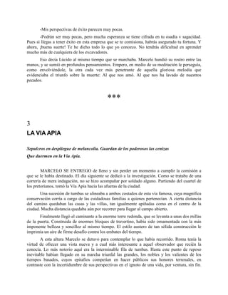 -Mis perspectivas de éxito parecen muy pocas.
       -Podrán ser muy pocas, pero mucha esperanza se tiene cifrada en tu osadía v sagacidad.
Pues si llegas a tener éxito en esta empresa que se te comisiona, habrás asegurado tu fortuna. Y
ahora, ¡buena suerte! Te he dicho todo lo que yo conozco. No tendrás dificultad en aprender
mucho más de cualquiera de los excavadores.
       Eso decía Lúcido al mismo tiempo que se marchaba. Marcelo hundió su rostro entre las
manos, y se sumió en profundos pensamientos. Empero, en medio de su meditación le perseguía,
como envolviéndole, la otra cada vez más penetrante de aquella gloriosa melodía que
evidenciaba el triunfo sobre la muerte: Al que nos amó. Al que nos ha lavado de nuestros
pecados.



                                             ***

3
LA VIA APIA

Sepulcros en despliegue de melancolía. Guardan de los poderosos las cenizas
Que duermen en la Vía Apia.


        MARCELO SE ENTREGO de lleno y sin perder un momento a cumplir la comisión a
que se le había destinado. El día siguiente se dedicó a la investigación. Como se trataba de una
correría de mera indagación, no se hizo acompañar por soldado alguno. Partiendo del cuartel de
los pretorianos, tomó la Vía Apia hacia las afueras de la ciudad.
       Una sucesión de tumbas se alineaba a ambos costados de esta vía famosa, cuya magnífica
conservación corría a cargo de las cuidadosas familias a quienes pertenecían. A cierta distancia
del camino quedaban las casas y las villas, tan igualmente apiñadas como en el centro de la
ciudad. Mucha distancia quedaba aún por recorrer para llegar al campo abierto.
       Finalmente llegó el caminante a la enorme torre redonda, que se levanta a unas dos millas
de la puerta. Construida de enormes bloques de travertino, había sido ornamentada con la más
imponente belleza y sencillez al mismo tiempo. El estilo austero de tan sólida construcción le
imprimía un aire de firme desafío contra los embates del tiempo.
       A esta altura Marcelo se detuvo para contemplar lo que había recorrido. Roma tenía la
virtud de ofrecer una vista nueva y a cual más interesante a aquel observador que recién la
conocía. Lo más notorio aquí era la interminable fila de tumbas. Hasta este punto de reposo
inevitable habían llegado en su marcha triunfal las grandes, los nobles y los valientes de los
tiempos basados, cuyos epitafios competían en hacer públicos sus honores terrenales, en
contraste con la incertidumbre de sus perspectivas en el ignoto de una vida, por ventura, sin fin.
 