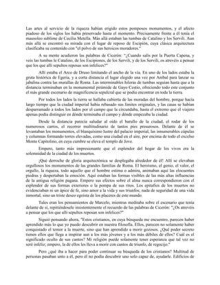 Las artes al servicio de la riqueza habían erigido estos pomposos monumentos, y el afecto
piadoso de los siglos los había preservado hasta el momento. Precisamente frente a él tenía el
mausoleo sublime de Cecilia Metella. Más allá estaban las tumbas de Catalino y los Servili. Aun
más allá se encontró su mirada con el lugar de reposo de Escipión, cuya clásica arquitectura
clasificaba su contenido con "el polvo de sus heroicos moradores."
        A su mente acudieron las palabras de Cicerón: “¿Cuando salís por la Puerta Capena, y
veis las tumbas le Catalino, de los Escipiones, de los Servili, y de los Servili, os atrevéis a pensar
que los que allí sepultos reposas son infelices?"
        Allí estaba el Arco de Druso limitando el ancho de la vía. En uno de los lados estaba la
gruta histórica de Egeria, y a corta distancia el lugar elegido una vez por Aníbal para lanzar su
jabalina contra las murallas de Roma. Las interminables hileras de tumbas seguían hasta que a la
distancia terminaban en la monumental pirámide de Gayo Cestio, ofreciendo todo este conjunto
el más grande escenario de magnificencia sepulcral que se podía encontrar en toda la tierra.
        Por todos los lados la tierra se hallaba cubierta de las moradas del hombre, porque hacía
largo tiempo que la ciudad imperial había rebasado sus límites originales, y las casas se habían
desparramado a todos los lados por el campo que la circundaba, hasta el extremo que el viajero
apenas podía distinguir en dónde terminaba el campo y dónde empezaba la ciudad.
       Desde la distancia parecía saludar al oído el barullo de la ciudad, el rodar de los
numerosos carros, el recorrer multitudinario de tantos pies presurosos. Delante de él se
levantaban los monumentos, el blanquísimo lustre del palacio imperial, las innumerables cúpulas
y columnas formando torres elevadas, como una ciudad en el aire, por encima de todo el excelso
Monte Capitolino, en cuya cumbre se eleva el templo de Jove.
      Empero, tanto más impresionante que el esplendor del hogar de los vivos era la
solemnidad de la ciudad de los muertos.
       ¡Qué derroche de gloria arquitectónica se desplegaba alrededor de él! Allí se elevaban
orgullosos los monumentos de las grandes familias de Roma. El heroísmo, el genio, el valor, el
orgullo, la riqueza, todo aquello que el hombre estima o admira, animaban aquí las elocuentes
piedras y despertaban la emoción. Aquí estaban las formas visibles de las más altas influencias
de la antigua religión pagana. Empero sus efectos sobre el alma nunca correspondieron con el
esplendor de sus formas exteriores o la pompa de sus ritos. Los epitafios de los muertos no
evidenciaban ni un ápice de fe, sino amor a la vida y sus triunfos; nada de seguridad de una vida
inmortal, sino un triste deseo egoísta de los placeres de este mundo.
       Tales eran los pensamientos de Marcelo, mientras meditaba sobre el escenario que tenía
delante de sí, repitiéndosele insistentemente el recuerdo de las palabras de Cicerón: "¿Os atrevéis
a pensar que los que allí sepultos reposan son infelices?"
        Siguió pensando ahora, "Estos cristianos, en cuya búsqueda me encuentro, parecen haber
aprendido más lo que yo puedo descubrir en nuestra filosofía. Ellos, parecen no solamente haber
conquistado el temor a la muerte, sino que han aprendido a morir gozosos. ¿Qué poder secreto
tienen ellos que llega a inspirar aun a los más jóvenes y a los más débiles de ellos? Cuál es el
significado oculto de sus cantos? Mi religión puede solamente tener esperanza que tal vez no
seré infeliz; empero, la de ellos les lleva a morir con cantos de triunfo, de regocijo."
       Pero ¿qué iba a hacer para poder continuar su búsqueda de los cristianos? Multitud de
personas pasaban unto a él, pero él no podía descubrir uno solo capaz de, ayudarle. Edificios de
 