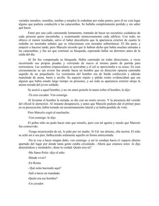variados tamaños, murallas, tumbas y templos le rodeaban por todas partes, pero él no veía lugar
alguno que pudiera conducirle a las catacumbas. Se hallaba completamente perdido y sin saber
qué hacer.
        Entró por una calle caminando lentamente, tratando de hacer un escrutinio cuidadoso de
cada persona quien encontraba, y examinando minuciosamente cada edificio. Con todo, no
obtuvo el menor resultado, salvo el haber descubierto que la apariencia exterior de cuanto le
rodeaba no mostraba señales que se relacionasen con moradas subterráneas. El día pasó, y
empezó a hacerse tarde; pero Marcelo recordó que le habían dicho que había muchas entradas a
las catacumbas, y fue así que continuó su búsqueda, esperando hallar un derrotero antes de la
caída del día.
        Al fin fue compensada su búsqueda. Había caminado en todas direcciones, a veces
recorriendo sus propias pisadas y volviendo de nuevo al mismo punto de partida para
reorientarse. Las sombras crepusculares se acercaban y el sol se aproximaba a su ocaso. En esas
circunstancias su ojo avizor fue atraído hacia un hombre que en dirección opuesta caminaba
seguido de un pequeñuelo. La vestimenta del hombre era de burda confección y además
manchada de arena, barro y arcilla. Su aspecto enjuto y pálido rostro evidenciaban que era
alguien que había estado largo tiempo en prisiones, y así toda su apariencia exterior atrajo la
atenta mirada del joven soldado.
       Se acercó a aquel hombre, y no sin antes ponerle la mano sobre el hombro, le dijo:
       -Tú eres cavador. Ven conmigo.
        Al levantar el hombre la mirada, se dio con un rostro severo. Y la presencia del vestido
del oficial le atemorizó. Al instante desapareció, y antes que Marcelo pudiera dar el primer paso
en su persecución, había tomado un encaminamiento lateral y se había perdido de vista.
       Pero Marcelo cogió al muchacho.
       -Ven conmigo -le dijo.
       El pobre niño no pudo hacer más que mirarlo, pero con tal agonía y miedo que Marcelo
fue conmovido.
       -Tenga misericordia de mí, le pido por mi madre. Si Ud. me detiene, ella morirá. El niño
se echó así a sus pies, balbuciendo solamente aquello en forma entrecortada.
       -No te voy a hacer ningún daño; ven conmigo -y así lo condujo hacia e1 espacio abierto
apartado del lugar por donde tanta gente estaba circulando. -Ahora que estamos solos -le dijo
deteniéndose y mirándolo-, dime la verdad. Quién eres tú?
       -Me llamo Polio -dijo el niño.
       -Dónde vives?
       -En Roma.
       - Qué estás haciendo aquí?
       -Salí a hacer un mandado.
       -Quién era ese hombre?
       -Un cavador.
 