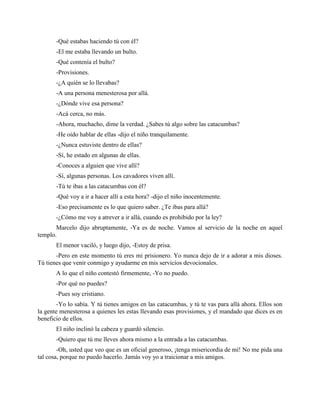 -Qué estabas haciendo tú con él?
       -El me estaba llevando un bulto.
       -Qué contenía el bulto?
       -Provisiones.
       -¿A quién se lo llevabas?
       -A una persona menesterosa por allá.
       -¿Dónde vive esa persona?
       -Acá cerca, no más.
       -Ahora, muchacho, dime la verdad. ¿Sabes tú algo sobre las catacumbas?
       -He oído hablar de ellas -dijo el niño tranquilamente.
       -¿Nunca estuviste dentro de ellas?
       -Sí, he estado en algunas de ellas.
       -Conoces a alguien que vive allí?
       -Sí, algunas personas. Los cavadores viven allí.
       -Tú te ibas a las catacumbas con él?
       -Qué voy a ir a hacer allí a esta hora? -dijo el niño inocentemente.
       -Eso precisamente es lo que quiero saber. ¿Te ibas para allá?
       -¿Cómo me voy a atrever a ir allá, cuando es prohibido por la ley?
       Marcelo dijo abruptamente, -Ya es de noche. Vamos al servicio de la noche en aquel
templo.
       El menor vaciló, y luego dijo, -Estoy de prisa.
       -Pero en este momento tú eres mi prisionero. Yo nunca dejo de ir a adorar a mis dioses.
Tú tienes que venir conmigo y ayudarme en mis servicios devocionales.
       A lo que el niño contestó firmemente, -Yo no puedo.
       -Por qué no puedes?
       -Pues soy cristiano.
        -Yo lo sabía. Y tú tienes amigos en las catacumbas, y tú te vas para allá ahora. Ellos son
la gente menesterosa a quienes les estas llevando esas provisiones, y el mandado que dices es en
beneficio de ellos.
       El niño inclinó la cabeza y guardó silencio.
       -Quiero que tú me lleves ahora mismo a la entrada a las catacumbas.
        -Oh, usted que veo que es un oficial generoso, ¡tenga misericordia de mí! No me pida una
tal cosa, porque no puedo hacerlo. Jamás voy yo a traicionar a mis amigos.
 