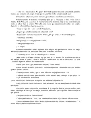 -Tu no vas a traicionarlos. No quiere decir nada que me muestres una entrada entre las
muchas que conducen allá abajo. ¿Crees que los guardias no las conocen a cada una?
       El muchacho reflexionó por un momento, y finalmente manifestó su asentimiento.
       Marcelo lo tomó de 1a mano y se entregó para que lo condujese. El niño volteó hacia la
derecha de la Vía Apia, y después de recorrer una corta distancia, llegó a una casa inhabitada.
Entró en ella y bajó al sótano. Allí había una puerta que aparentemente daba a un sencillo
depósito. El niño señaló ese lugar y se detuvo.
       -Yo deseo bajar allá ---dijo Marcelo firmemente.
       -¿Seguro que usted no se atrevería a bajar allí solo?
       -Dicen que los cristianos no cometen delitos. ¿De qué habría yo de temer? Sigamos.
       -Yo no tengo antorchas.
       -Pero yo tengo. Yo vine preparado. Vamos.
       -Yo no puedo seguir más.
       -¿Te niegas?
       El muchacho replicó: -Debo negarme. Mis amigos, mis parientes se hallan allá abajo.
Antes que conducirle a Ud., allá donde están ellos yo moriría cien veces.
       -Tú eres muy osado. Pero no sabes lo que es la muerte.
      -¿Que yo no lo sé? Qué cristiano hay que tema ir a la muerte? Yo he visto a muchos de
mis amigos morir la agonía, y aun he ayudado a sepultarlos. Yo no le conduciré a Ud. allá.
Lléveme a la prisión. El niño dio media vuelta.
       -Pero si yo te llevo ¿qué pensarán tus amigos? Tienes madre?
       El niño inclinó la cabeza y se echó a llorar amargamente. La mención de aquel nombre
querido le había vencido.
       -Ya veo que tienes madre y que la amas. Llévame abajo y la volverás a ver.
       -Yo jamás les traicionaré, ya le he dicho. Antes moriré. Haga conmigo lo que quiera Ud.
       -Si yo tuviera malas intenciones,
¿crees te que bajaría sin hacerme acompañar por soldados? -dijo Marcelo.
        -Pero ¿qué puede querer un soldado, o un pretoriano, con los perseguidos cristianos, sino
destruirlos?
        -Muchacho, yo no tengo malas intenciones. Si tú me guías abajo te juro que no haré nada
contra tus amigos. Cuando yo esté abajo, yo seré un prisionero, y ellos pueden hacer conmigo lo
que quieran.
       -¿Me jura Ud. que no los traicionará?
       -Yo juro por la vida de César, y por los dioses inmortales, -dijo Marcelo solemnemente.
      -Vamos, entonces -dijo el niño-. No necesitamos antorchas. Sígame cuidadosamente. Y el
menor penetró por la estrechísima abertura.
 
