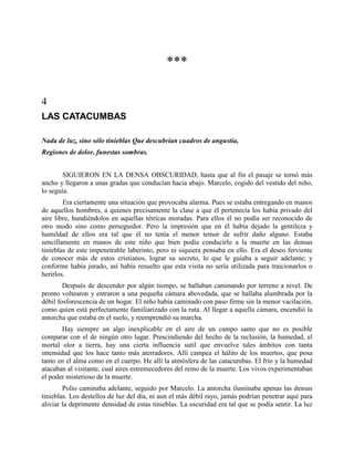 ***

4
LAS CATACUMBAS

Nada de luz, sino sólo tinieblas Que descubrían cuadros de angustia,
Regiones de dolor, funestas sombras.


        SIGUIERON EN LA DENSA OBSCURIDAD, hasta que al fin el pasaje se tornó más
ancho y llegaron a unas gradas que conducían hacia abajo. Marcelo, cogido del vestido del niño,
lo seguía.
        Era ciertamente una situación que provocaba alarma. Pues se estaba entregando en manos
de aquellos hombres, a quienes precisamente la clase a que él pertenecía los había privado del
aire libre, hundiéndolos en aquellas tétricas moradas. Para ellos él no podía ser reconocido de
otro modo sino como perseguidor. Pero la impresión que en él había dejado la gentileza y
humildad de ellos era tal que él no tenía el menor temor de sufrir daño alguno. Estaba
sencillamente en manos de este niño que bien podía conducirlo a la muerte en las densas
tinieblas de este impenetrable laberinto, pero ni siquiera pensaba en ello. Era el deseo ferviente
de conocer más de estos cristianos, lograr su secreto, lo que le guiaba a seguir adelante; y
conforme había jurado, así había resuelto que esta visita no sería utilizada para traicionarlos o
herirlos.
        Después de descender por algún tiempo, se hallaban caminando por terreno a nivel. De
pronto voltearon y entraron a una pequeña cámara abovedada, que se hallaba alumbrada por la
débil fosforescencia de un hogar. El niño había caminado con paso firme sin la menor vacilación,
como quien está perfectamente familiarizado con la ruta. Al llegar a aquella cámara, encendió la
antorcha que estaba en el suelo, y reemprendió su marcha.
        Hay siempre un algo inexplicable en el aire de un campo santo que no es posible
comparar con el de ningún otro lugar. Prescindiendo del hecho de la reclusión, la humedad, el
mortal olor a tierra, hay una cierta influencia sutil que envuelve tales ámbitos con tanta
intensidad que los hace tanto más aterradores. Allí campea el hálito de los muertos, que posa
tanto en el alma como en el cuerpo. He allí la atmósfera de las catacumbas. El frío y la humedad
atacaban al visitante, cual aires estremecedores del reino de la muerte. Los vivos experimentaban
el poder misterioso de la muerte.
        Polio caminaba adelante, seguido por Marcelo. La antorcha iluminaba apenas las densas
tinieblas. Los destellos de luz del día, ni aun el más débil rayo, jamás podrían penetrar aquí para
aliviar la deprimente densidad de estas tinieblas. La oscuridad era tal que se podía sentir. La luz
 