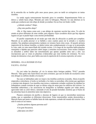 de la antorcha dio su lumbre gólo unos pocos pasos, pero no tardó en extinguirse en tantas
tinieblas.
       La senda seguía tortuosamente haciendo giros in contables. Repentinamente Polio se
detuvo y señaló hacia abajo. Mirando por entre la lobreguez, Marcelo vio una abertura en la
senda que conducía aun más abajo de donde ya estaban. Era un foso sin fondo visible.
       -¿Adónde conduce? Abajo.
       -¿Hay más pasillos abajo?
       -Oh, sí. Hay tantos como acá; y aun debajo de siguiente sección hay otros. Yo sólo he
estado en pisos diferentes de estas sendas, pero algunos viejos cavadores dicen que hay algunos
lugares en que se puede bajar a una enorme profundidad.
        El pasillo serpenteaba de tal modo que toda idea de ubicación se perdía por completo.
Marcelo ya no podía precisar si se hallaba a unos cuantos pasos de la entrada o a muchos
estadios. Sus perplejos pensamientos tardaron en tornarse hacia otras cosas. Al pasarle primera
impresión de las densas tinieblas, se dedicó mirar más cuidadosamente a lo que se le presentaba
la vista, cada vez más maravillado del extraño recinto. A lo largo de las murallas había planchas
semejantes a lápidas que parecían cubrir largas y estrechas excavaciones. Estos nichos celulares
se alineaban a ambos lados tan estrechamente que apenas quedaba entre uno y otro. Las
inscripciones que se veían en planchas evidenciaban que eran tumbas de cristianos. No tuvo
tiempo de detenerse a leer, pero había una nota la repetición de la misma expresión, tal como:


HONORIA - ELLA DUERME EN PAZ
FAUSTA - EN PAZ


        En casi todas las planchas ¿él vio la misma dulce benigna palabra. "PAZ," pensaba
Marcelo. "Que gente más maravillosa son estos cristianos, que aun en medio de escenarios como
éste abrigan su sublime desdén a la muerte."
        Sus ojos se habituaban cada vez mejor a las tinieblas conforme avanzaba. Ahora el pasillo
empezaba a estrecharse; el techo se inclinaba y los lados se acercaban; ellos tenían que agacharse
y caminar más despacio. Las murallas eran toscas y rudamente cortadas conforme las dejaban los
trabajadores cuando extraían dc aquí su última carga de arena para los edificios del exterior. La
humedad subterránea y las acrecencias de honguillos se hallaban regadas por todas partes,
agravando todo su color tétrico, saturando el aire de pesada humedad, mientras que el humo de
las antorchas hacía la atmósfera tanto más depresiva.
        Pasaron centenares de pasillos y decenas de lugares en que se encontraban numerosas
sendas, que se separaban en diferentes direcciones. Estas innumerables sendas demostraban a
Marcelo hasta qué punto se hallaba fuera de toda esperanza, cortado del mundo del exterior. Este
niño lo tenía en sus manos.
       -¿Suelen perderse algunas personas acá?
       -Con gran frecuencia.
       -¿Qué pasa con ellos?
 