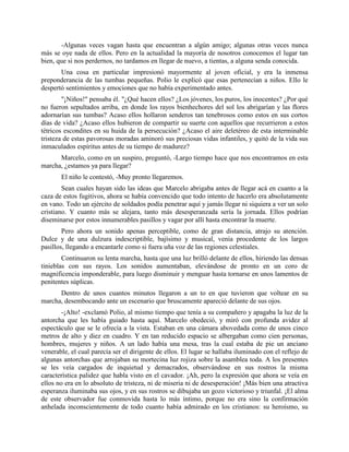 -Algunas veces vagan hasta que encuentran a algún amigo; algunas otras veces nunca
más se oye nada de ellos. Pero en la actualidad la mayoría de nosotros conocemos el lugar tan
bien, que si nos perdernos, no tardamos en llegar de nuevo, a tientas, a alguna senda conocida.
       Una cosa en particular impresionó mayormente al joven oficial, y era la inmensa
preponderancia de las tumbas pequeñas. Polio le explicó que esas pertenecían a niños. Ello le
despertó sentimientos y emociones que no había experimentado antes.
        "¡Niños!" pensaba él. "¿Qué hacen ellos? ¿Los jóvenes, los puros, los inocentes? ¿Por qué
no fueron sepultados arriba, en donde los rayos bienhechores del sol los abrigarían y las flores
adornarían sus tumbas? Acaso ellos hollaron senderos tan tenebrosos como estos en sus cortos
días de vida? ¿Acaso ellos hubieron de compartir su suerte con aquellos que recurrieron a estos
tétricos escondites en su huida de la persecución? ¿Acaso el aire deletéreo de esta interminable
tristeza de estas pavorosas moradas aminoró sus preciosas vidas infantiles, y quitó de la vida sus
inmaculados espíritus antes de su tiempo de madurez?
      Marcelo, como en un suspiro, preguntó, -Largo tiempo hace que nos encontramos en esta
marcha, ¿estamos ya para llegar?
       El niño le contestó, -Muy pronto llegaremos.
        Sean cuales hayan sido las ideas que Marcelo abrigaba antes de llegar acá en cuanto a la
caza de estos fugitivos, ahora se había convencido que todo intento de hacerlo era absolutamente
en vano. Todo un ejército de soldados podía penetrar aquí y jamás llegar ni siquiera a ver un solo
cristiano. Y cuanto más se alejara, tanto más desesperanzada sería la jornada. Ellos podrían
diseminarse por estos innumerables pasillos y vagar por allí hasta encontrar la muerte.
        Pero ahora un sonido apenas perceptible, como de gran distancia, atrajo su atención.
Dulce y de una dulzura indescriptible, bajísimo y musical, venía procedente de los largos
pasillos, llegando a encantarle como si fuera uña voz de las regiones celestiales.
        Continuaron su lenta marcha, hasta que una luz brilló delante de ellos, hiriendo las densas
tinieblas con sus rayos. Los sonidos aumentaban, elevándose de pronto en un coro de
magnificencia imponderable, para luego disminuir y menguar hasta tornarse en unos lamentos de
penitentes súplicas.
      Dentro de unos cuantos minutos llegaron a un to en que tuvieron que voltear en su
marcha, desembocando ante un escenario que bruscamente apareció delante de sus ojos.
        -¡Alto! -exclamó Polio, al mismo tiempo que tenía a su compañero y apagaba la luz de la
antorcha que les había guiado hasta aquí. Marcelo obedeció, y miró con profunda avidez al
espectáculo que se le ofrecía a la vista. Estaban en una cámara abovedada como de unos cinco
metros de alto y diez en cuadro. Y en tan reducido espacio se albergaban como cien personas,
hombres, mujeres y niños. A un lado había una mesa, tras la cual estaba de pie un anciano
venerable, el cual parecía ser el dirigente de ellos. El lugar se hallaba iluminado con el reflejo de
algunas antorchas que arrojaban su mortecina luz rojiza sobre la asamblea toda. A los presentes
se les veía cargados de inquietud y demacrados, observándose en sus rostros la misma
característica palidez que habla visto en el cavador. ¡Ah, pero la expresión que ahora se veía en
ellos no era en lo absoluto de tristeza, ni de miseria ni de desesperación! ¡Más bien una atractiva
esperanza iluminaba sus ojos, y en sus rostros se dibujaba un gozo victorioso y triunfal. ¡El alma
de este observador fue conmovida hasta lo más íntimo, porque no era sino la confirmación
anhelada inconscientemente de todo cuanto había admirado en los cristianos: su heroísmo, su
 