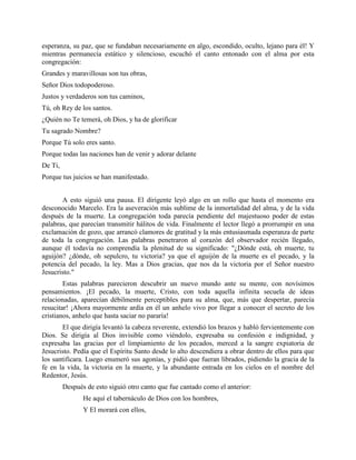 esperanza, su paz, que se fundaban necesariamente en algo, escondido, oculto, lejano para él! Y
mientras permanecía estático y silencioso, escuchó el canto entonado con el alma por esta
congregación:
Grandes y maravillosas son tus obras,
Señor Dios todopoderoso.
Justos y verdaderos son tus caminos,
Tú, oh Rey de los santos.
¿Quién no Te temerá, oh Dios, y ha de glorificar
Tu sagrado Nombre?
Porque Tú solo eres santo.
Porque todas las naciones han de venir y adorar delante
De Ti,
Porque tus juicios se han manifestado.


       A esto siguió una pausa. El dirigente leyó algo en un rollo que hasta el momento era
desconocido Marcelo. Era la aseveración más sublime de la inmortalidad del alma, y de la vida
después de la muerte. La congregación toda parecía pendiente del majestuoso poder de estas
palabras, que parecían transmitir hálitos de vida. Finalmente el lector llegó a prorrumpir en una
exclamación de gozo, que arrancó clamores de gratitud y la más entusiasmada esperanza de parte
de toda la congregación. Las palabras penetraron al corazón del observador recién llegado,
aunque él todavía no comprendía la plenitud de su significado: "¿Dónde está, oh muerte, tu
aguijón? ¿dónde, oh sepulcro, tu victoria? ya que el aguijón de la muerte es el pecado, y la
potencia del pecado, la ley. Mas a Dios gracias, que nos da la victoria por el Señor nuestro
Jesucristo."
        Estas palabras parecieron descubrir un nuevo mundo ante su mente, con novísimos
pensamientos. ¡El pecado, la muerte, Cristo, con toda aquella infinita secuela de ideas
relacionadas, aparecían débilmente perceptibles para su alma, que, más que despertar, parecía
resucitar! ¡Ahora mayormente ardía en él un anhelo vivo por llegar a conocer el secreto de los
cristianos, anhelo que hasta saciar no pararía!
       El que dirigía levantó la cabeza reverente, extendió los brazos y habló fervientemente con
Dios. Se dirigía al Dios invisible como viéndolo, expresaba su confesión e indignidad, y
expresaba las gracias por el limpiamiento de los pecados, merced a la sangre expiatoria de
Jesucristo. Pedía que el Espíritu Santo desde lo alto descendiera a obrar dentro de ellos para que
los santificara. Luego enumeró sus agonías, y pidió que fueran librados, pidiendo la gracia de la
fe en la vida, la victoria en la muerte, y la abundante entrada en los cielos en el nombre del
Redentor, Jesús.
         Después de esto siguió otro canto que fue cantado como el anterior:
                He aquí el tabernáculo de Dios con los hombres,
                Y El morará con ellos,
 