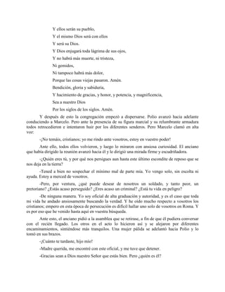 Y ellos serán su pueblo,
              Y el mismo Dios será con ellos
              Y será su Dios.
              Y Dios enjugará toda lágrima de sus ojos,
              Y no habrá más muerte, ni tristeza,
              Ni gemidos,
              Ni tampoco habrá más dolor,
              Porque las cosas viejas pasaron. Amén.
              Bendición, gloria y sabiduría,
              Y hacimiento de gracias, y honor, y potencia, y magnificencia,
              Sea a nuestro Dios
              Por los siglos de los siglos. Amén.
       Y después de esto la congregación empezó a dispersarse. Polio avanzó hacia adelante
conduciendo a Marcelo. Pero ante la presencia de su figura marcial y su relumbrante armadura
todos retrocedieron e intentaron huir por los diferentes senderos. Pero Marcelo clamó en alta
voz:
       -¡No temáis, cristianos; yo me rindo ante vosotros, estoy en vuestro poder!
       Ante ello, todos ellos volvieron, y luego lo miraron con ansiosa curiosidad. El anciano
que había dirigido la reunión avanzó hacia él y le dirigió una mirada firme y escudriñadora.
       -¿Quién eres tú, y por qué nos persigues aun hasta este último escondite de reposo que se
nos deja en la tierra?
       -Tened a bien no sospechar el mínimo mal de parte mía. Yo vengo solo, sin escolta ni
ayuda. Estoy a merced de vosotros.
        -Pero, por ventura, ¿qué puede desear de nosotros un soldado, y tanto peor, un
pretoriano? ¿Estás acaso perseguido? ¿Eres acaso un criminal? ¿Está tu vida en peligro?
        -De ninguna manera. Yo soy oficial de alta graduación y autoridad, y es el caso que toda
mi vida he andado ansiosamente buscando la verdad. Y he oído mucho respecto a vosotros los
cristianos; empero en esta época de persecución es difícil hallar uno solo de vosotros en Roma. Y
es por eso que he venido hasta aquí en vuestra búsqueda.
      Ante esto, el anciano pidió a la asamblea que se retirase, a fin de que él pudiera conversar
con el recién llegado. Los otros en el acto lo hicieron así y se alejaron por diferentes
encaminamientos, sintiéndose más tranquilos. Una mujer pálida se adelantó hacia Polio y lo
tomó en sus brazos.
       -¡Cuánto te tardaste, hijo mío!
       -Madre querida, me encontré con este oficial, y me tuve que detener.
       -Gracias sean a Dios nuestro Señor que estás bien. Pero ¿quién es él?
 