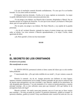 A lo que el muchacho contestó diciendo confiadamente, -Yo creo que él es un hombre
honrado. Ya ves cómo confía en nosotros.
       El dirigente intervino diciendo, -Cecilia, no te vayas, espérate un momentito. -La mujer
se quedó, habiendo hecho lo mismo unas pocas personas más.
       -Yo me pongo a tus órdenes, soy Honorio dijo el anciano, dirigiéndose a Marcel. Soy un
humilde anciano en la Iglesia de Jesucristo. Yo creo que tú eres sincero y de buena fe. Dime pues
ahora, qué es lo que quieres de nosotros.
        -Por mi parte, me pongo a sus órdenes. Me llamo Marcelo, y soy capitán de la guardia
pretoriana.
       - ¡Ay de mí! exclamó Honorio, juntando las manos al mismo tiempo que caía sentado
sobre su asiento. Los otros miraron a Marcelo apesadumbrados, y la mujer, Cecilia, clamó
agonizante de dolor.
       -¡oh, Polio querido! ¡Cómo nos has traicionado!



                                            ***


5
EL SECRETO DE LOS CRISTIANOS
El misterio de la piedad,
Dios manifestado en carne.


       EL JOVEN OFICIAL permaneció atónito al darse cuenta del efecto que su solo nombre
había producido.
       Y reaccionando dijo: -¿Por qué todos tembláis de ese modo? ¿ Es por ventura a causa de
mí?
       Honorio le contestó: -Ay de mí. Aunque proscritos nos hallamos en estos lugares,
tenemos constante comunicación con la ciudad. Estamos enterados de que nuevos esfuerzos han
de hacerse para perseguirnos con mas severidad, y que Marcelo, capitán de los pretorianos, ha
sido designado para buscarnos. Y en este momento a ti te vemos en nuestra presencia, a nuestro
principal enemigo. ¿No es ésta suficiente causa para que temamos? ¿Por qué habrías tú de
perseguirnos hasta este lugar?
        Marcelo exclamó: -No tenéis causa para temerme, aun en el caso que yo fuese vuestro
peor enemigo. ¿ No estoy en poder de vosotros? Si quisiereis detenerme, ¿podría yo escapar? Si
quisiereis matarme, ¿podría yo resistir? Estoy sencillamente entre vosotros tal como me veis, sin
 