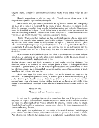 ninguna defensa. El hecho de encontrarme aquí solo es prueba de que no hay peligro de parte
mía.
      Honorio, reasumiendo su aire de calma, dijo: -Verdaderamente, tienes razón; tú de
ninguna manera podrías regresar sin nuestra ayuda.
        -Escuchadme, pues, que yo os explicaré todo. Yo soy soldado romano. Nací en España y
fui criado en la virtud y la moralidad. Se me enseñó a temer a los dioses y a cumplir con mi
deber. Yo he estado en muchas tierras y me he dedicado por entero a mi profesión. Sin embargo,
nunca he descuidado mi religión. En mis habitaciones he estudiado todos los escritos de los
filósofos de Grecia y de Roma. Como resultado de ello he aprendido a desdeñar nuestros dioses
y diosas, los que no son mejores, y más bien son peores que yo mismo.
        -Platón y Cicerón me han enseñado que hay una Deidad suprema a la que es mi deber
obedecer. Pero ¿cómo lo puedo conocer y cómo le debo obedecer? También he aprendido que yo
soy inmortal, y que cuando muera me he de convertir en espíritu. ¿Cómo seré entonces? ¿Seré
feliz o miserable? ¿Cómo puedo yo asegurarme la felicidad en la vida espiritual? Ellos describen
con derroche de elocuencia las glorias de la vida inmortal, pero no dan instrucciones para los
hombres comunes como yo. Pues el llegar a saber todo esto es lo que constituye el anhelo vivo
de mi alma.
       -Los sacerdotes son incapaces de decir nada. Ellos se encuentran enlazados con antiguos
formalismos y ceremonias en las cuales ellos mismos jamás han creído. La antigua religión es
muerta; son los hombres los que la mantienen en pie.
-En las diferentes tierras por donde he andado, he oído mucho sobre los cristianos. Pero
encerrado, como lo he estado en mi cuartel siempre, jamás he tenido la feliz oportunidad de
conocerlos. Y para ser franco, no me he interesado por conocerlos hasta últimamente. He oído
los informes comunes de su inmoralidad, sus vicios secretos, sus pérfidas doctrinas. Y desde
luego hasta hace poco yo creía todo eso.
        -Hace unos pocos días estuve en el Coliseo. Allí recién aprendí algo respecto a los
cristianos. Yo contemplé al gladiador Macer, un varón a quien el temor era desconocido, y él
prefirió hacerse quitar la vida, antes que hacer lo que él creía que era malo. Vi un venerable
anciano hacer frente a la muerte con una pacífica sonrisa en sus labios; y, sobre todo, vi un
puñado de muchachas que entregaron su vida a las fieras salvajes con un canto de triunfo en sus
labios:
                     Al que nos amó,
                     Al que nos ha lavado de nuestros pecados


       Lo que Marcelo expresó produjo un efecto maravilloso. Los ojos de los que escuchaban
resplandecían de gozo y vehemencia. Cuando él mencionó a Macer, ellos se miraron los unos a
los otros con señas significativas. Cuando él habló del anciano, Honorio inclinó la cabeza.
Cuando habló de los niños y muchachas, y musitaron las palabras del himno que cantaron, todos
voltearon el rostro y lloraron.
       -Fue aquella vez la primera de mi vida en que vi derrotada la muerte. Desde luego yo
puedo afrontar la muerte sin temor, como también cada soldado que se ve en el campo de batalla.
Pues tal es nuestra profesión. Pero estas personas se complacían y regocijaban en morir. Aquí no
 