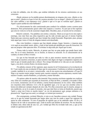 se trata de soldados, sino de niños, que estaban imbuidos de los mismos sentimientos en sus
corazones.
       -Desde entonces no he podido pensar absolutamente en ninguna otra cosa. ¿Quién es ése
que os amó? ¿Quién es el que os lavó de vuestros pecados Con su sangre? ¿Quién es el que os da
ese valor sublime y esa esperanza viva? ¿Quién o qué es lo que os sostiene aquí? ¿Quién es
Aquel a quien acaban de estar hablando?
        -Yo efectivamente he sido comisionado para conducir los soldados contra vosotros para
destruiros. Pero primeramente quiero saber más respecto a vosotros. Yo juro por el Ser supremo
que esta mi visita no os ha de ocasionar ningún daño. Decidme, pues, el secreto de los cristianos.
       Honorio contestó, -Tus palabras son ciertas y sinceras. Ahora ya sé que tú no eres espía o
enemigo, sino más bien una alma inquisitiva que ha sido enviada aquí por el mismo Espíritu
Santo para que conozcas aquello que hace tiempo has estado buscando. Regocíjate, pues, porque
todo aquel que viene a Cristo de ninguna manera será desechado.
        -Has visto hombres y mujeres que han dejado amigos, hogar, honores, y riquezas para
vivir aquí en necesidad, temor, dolor; y todo lo han tenido por pérdida por causa de Jesucristo. Ni
aun sus propias vidas aprecian ellos. El cristiano lo deja todo por Aquel que le amo.
       -Tienes toda la razón, Marcelo, al pensar que hay un gran poder que puede hacer todo
esto. No es el mero fanatismo, no es ilusión, ni menos es emoción. Es el conocimiento de la
verdad y el amor al Dios viviente.
        -Lo que tú has buscado por toda tu vida es para nosotros nuestra más cara posesión.
Atesorado en nuestros corazones, es para nosotros más digno sin lugar a compararse siquiera con
todo lo que el mundo puede dar u ofrecer. Nos otorga felicidad en la vida aun en este tenebroso
lugar, y nos da la victoria frente a la misma muerte.
        -Tú anhelas conocer al Ser supremo; pues nuestra fe (el Cristianismo) es la revelación de
El. Y por medio de esta revelación El hace que le conozcamos. Conforme es infinito en grandeza
y poder, también lo es en amor y misericordia. -esta fe nos acerca tan estrechamente a El que El
llega a ser nuestro mejor amigo, nuestro guía, nuestro consuelo, nuestra esperanza, nuestro todo,
nuestro Creador, nuestro Redentor, y el presente y eterno Salvador.
        -Tú quieres saber de nuestra vida inmortal. Pues nuestras escrituras sagradas nos explican
esto. Ellas nos enseñan que creyendo en Jesucristo, el Hijo de Dios, y amando y sirviendo a Dios
en la tierra, moraremos con El en infinita y eterna bienaventuranza en los cielos. Ellas también
nos muestran cómo debemos vivir a fin de agradarle aquí, a la vez que nos enseñan cómo le
hemos de alabar por siempre después de esta vida. Por ellas conocemos que la muerte, aunque es
una maldición, ya no lo es para el creyente, sino que más bien se torna en bendición, puesto que
"partir y estar con Cristo es mucho mejor," en vez de permanecer aquí, porque entramos a la
presencia de "Aquel que nos amó y se entregó a sí mismo por nosotros."
        -Por consiguiente, exclamó Marcelo, si esto es así, hacedme conocer esta verdad. Porque
esto es lo que he estado buscando por largos años; por esto he orado a aquel Ser supremo de
quien he oído solamente. Tú eres el poseedor de aquello que yo he anhelado saber. El fin y el
objetivo de mi vida se encuentran aquí. Toda la noche está delante de nosotros. No me deseches
ni dilates más; dime todo de una vez. ¿Es verdad que Dios ha revelado todo esto, y que yo he
estado en ignorancia de ello?
 