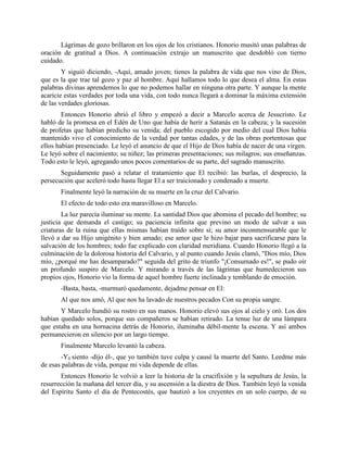 Lágrimas de gozo brillaron en los ojos de los cristianos. Honorio musitó unas palabras de
oración de gratitud a Dios. A continuación extrajo un manuscrito que desdobló con tierno
cuidado.
        Y siguió diciendo, -Aquí, amado joven; tienes la palabra de vida que nos vino de Dios,
que es la que trae tal gozo y paz al hombre. Aquí hallamos todo lo que desea el alma. En estas
palabras divinas aprendemos lo que no podemos hallar en ninguna otra parte. Y aunque la mente
acaricie estas verdades por toda una vida, con todo nunca llegará a dominar la máxima extensión
de las verdades gloriosas.
        Entonces Honorio abrió el libro y empezó a decir a Marcelo acerca de Jesucristo. Le
habló de la promesa en el Edén de Uno que había de herir a Satanás en la cabeza; y la sucesión
de profetas que habían predicho su venida; del pueblo escogido por medio del cual Dios había
mantenido vivo el conocimiento de la verdad por tantas edades, y de las obras portentosas que
ellos habían presenciado. Le leyó el anuncio de que el Hijo de Dios había de nacer de una virgen.
Le leyó sobre el nacimiento; su niñez; las primeras presentaciones; sus milagros; sus enseñanzas.
Todo esto le leyó, agregando unos pocos comentarios de su parte, del sagrado manuscrito.
       Seguidamente pasó a relatar el tratamiento que El recibió: las burlas, el desprecio, la
persecución que aceleró todo hasta llegar El a ser traicionado y condenado a muerte.
       Finalmente leyó la narración de su muerte en la cruz del Calvario.
       El efecto de todo esto era maravilloso en Marcelo.
        La luz parecía iluminar su mente. La santidad Dios que abomina el pecado del hombre; su
justicia que demanda el castigo; su paciencia infinita que previno un modo de salvar a sus
criaturas de la ruina que ellas mismas habían traído sobre sí; su amor inconmensurable que le
llevó a dar su Hijo unigénito y bien amado; ese amor que le hizo bajar para sacrificarse para la
salvación de los hombres; todo fue explicado con claridad meridiana. Cuando Honorio llegó a la
culminación de la dolorosa historia del Calvario, y al punto cuando Jesús clamó, "Dios mío, Dios
mío, ¿porqué me has desamparado?" seguida del grito de triunfo "¡Consumado es!", se pudo oír
un profundo suspiro de Marcelo. Y mirando a través de las lágrimas que humedecieron sus
propios ojos, Honorio vio la forma de aquel hombre fuerte inclinada y temblando de emoción.
       -Basta, basta, -murmuró quedamente, dejadme pensar en El:
       Al que nos amó, Al que nos ha lavado de nuestros pecados Con su propia sangre.
       Y Marcelo hundió su rostro en sus manos. Honorio elevó sus ojos al cielo y oró. Los dos
habían quedado solos, porque sus compañeros se habían retirado. La tenue luz de una lámpara
que estaba en una hornacina detrás de Honorio, iluminaba débil-mente la escena. Y así ambos
permanecieron en silencio por un largo tiempo.
       Finalmente Marcelo levantó la cabeza.
       -Y0 siento -dijo él-, que yo también tuve culpa y causé la muerte del Santo. Leedme más
de esas palabras de vida, porque mi vida depende de ellas.
       Entonces Honorio le volvió a leer la historia de la crucifixión y la sepultura de Jesús, la
resurrección la mañana del tercer día, y su ascensión a la diestra de Dios. También leyó la venida
del Espíritu Santo el día de Pentecostés, que bautizó a los creyentes en un solo cuerpo, de su
 