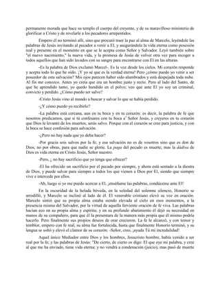 permanente morada que hace su templo el cuerpo del creyente, y de su maravilloso ministerio de
glorificar a Cristo y de revelarle a los pecadores arrepentidos.
        Empero él no terminó allí, sino que procuró traer la paz al alma de Marcelo, leyéndole las
palabras de Jesús invitando al pecador a venir a El, y asegurándole la vida eterna como posesión
real y presente en el momento en que se le acepta como Señor y Salvador. Leyó también sobre
"el nuevo nacimiento," la nueva vida, y la promesa de Jesús de volver otra vez para recoger a
todos aquellos que han sido lavados con su sangre para encontrarse con El en las alturas.
       -Es la palabra de Dios exclamó Marcel-. Es la voz desde los cielos. Mi corazón responde
y acepta todo lo que he oído. ¡Y yo sé que es la verdad eterna! Pero ¿cómo puedo yo venir a ser
poseedor de esta salvación? Mis ojos parecen haber sido alumbrados y está despejada toda nube.
Al fin me conozco. Antes yo creía que era un hombre justo y recto. Pero al lado del Santo, de
que he aprendido tanto, yo quedo hundido en el polvo; veo que ante El yo soy un criminal,
convicto y perdido. ¿Cómo puedo ser salvo?
       -Cristo Jesús vino al mundo a buscar y salvar lo que se había perdido.
       -¿Y cómo puedo yo recibirlo?
       -La palabra está cercana, aun en tu boca y en tu corazón: es decir, la palabra de fe que
nosotros predicamos, que si tú confesares con tu boca a1 Señor Jesús, y creyeres en tu corazón
que Dios le levantó de los muertos, serás salvo. Porque con el corazón se cree para justicia, y con
la boca se hace confesión para salvación.
       -¿Pero no hay nada que yo deba hacer?
       -Por gracia sois salvos por la fe; y esa salvación no es de vosotros sino que es don de
Dios; no por obras, para que nadie se gloríe. La paga del pecado es muerte; mas la dádiva de
Dios es vida eterna en Cristo Jesús, Señor nuestro.
       -Pero, ¿ no hay sacrificio que yo tenga que ofrecer?
        -El ha ofrecido un sacrificio por el pecado por siempre, y ahora está sentado a la diestra
de Dios, y puede salvar para siempre a todos los que vienen a Dios por El, siendo que siempre
vive e intercede por ellos.
       -Ah, luego si yo me puedo acercar a El, ¡enséñame las palabras, condúceme ante El!
        En la oscuridad de la helada bóveda, en la soledad del solemne silencio, Honorio se
arrodilló, y Marcelo se inclinó al lado de él. El venerable cristiano elevó su voz en oración.
Marcelo sintió que su propia alma estaba siendo elevada al cielo en esos momentos, a la
presencia misma del Salvador, por la virtud de aquella ferviente oración de fe viva. Las palabras
hacían eco en su propia alma y espíritu; y en su profundo abatimiento él dejó su necesidad en
manos de su compañero, para que él la presentara de la manera más propia que él mismo podría
hacerlo. Pero finalmente sus propios deseos de orar crecieron. La fe le alcanzó, y con temor y
temblor, empero con fe real, su alma fue fortalecida, hasta que finalmente Honorio terminó, y su
lengua se soltó y elevó el clamor de su corazón: -Señor, creo, ¡ayuda Tú mi incredulidad!
        Aquel único Mediador entre Dios y los hombres, Jesucristo hombre, había venido a ser
real por la fe; y las palabras de Jesús: "De cierto, de cierto os digo: El que oye mi palabra, y cree
al que me ha enviado, tiene vida eterna; y no vendrá a condenación (juicio), mas pasó de muerte
 