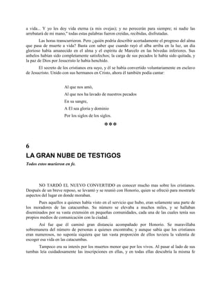 a vida... Y yo les doy vida eterna (a mis ovejas); y no perecerán para siempre; ni nadie las
arrebatará de mi mano," todas estas palabras fueron creídas, recibidas, disfrutadas.
        Las horas transcurrieron. Pero ¿quién podría describir acertadamente el progreso del alma
que pasa de muerte a vida? Basta con saber que cuando rayó el alba arriba en la luz, un día
glorioso había amanecido en el alma y el espíritu de Marcelo en las bóvedas inferiores. Sus
anhelos habían sido completamente satisfechos; la carga de sus pecados le había sido quitada, y
la paz de Dios por Jesucristo le había henchido.
       El secreto de los cristianos era suyo, y él se había convertido voluntariamente en esclavo
de Jesucristo. Unido con sus hermanos en Cristo, ahora él también podía cantar:


                      Al que nos amó,
                      Al que nos ha lavado de nuestros pecados
                      En su sangre,
                      A El sea gloria y dominio
                      Por los siglos de los siglos.

                                              ***

6
LA GRAN NUBE DE TESTIGOS
Todos estos murieron en fe.



       NO TARDÓ EL NUEVO CONVERTIDO en conocer mucho mas sobre los cristianos.
Después de un breve reposo, se levantó y se reunió con Honorio, quien se ofreció para mostrarle
aspectos del lugar en donde moraban.
       Pues aquellos a quienes había visto en el servicio que hubo, eran solamente una parte de
los moradores de las catacumbas. Su número se elevaba a muchos miles, y se hallaban
diseminados por su vasta extensión en pequeñas comunidades, cada una de las cuales tenía sus
propios medios de comunicación con la ciudad.
       Así fue que él caminó gran distancia acompañado por Honorio. Se maravillaba
sobremanera del número de personas a quienes encontraba; y aunque sabía que los cristianos
eran numerosos, no suponía siquiera que tan vasta proporción de ellos tuviera la valentía de
escoger esa vida en las catacumbas.
      Tampoco era su interés por los muertos menor que por los vivos. Al pasar al lado de sus
tumbas leía cuidadosamente las inscripciones en ellas, y en todas ellas descubría la misma fe
 