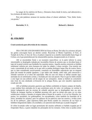 La sangre de los mártires de Rusia y Alemania clama desde la tierra, cual admonición a
los cristianos de todos los países.
       Pero aún podemos arrancar de nuestras almas el clamor anhelante: "Ven, Señor Jesús;
ven pronto."


       Hartsdale, N. Y.                                            Richard L. Roberts




1
EL COLISEO

Cruel carnicería para diversión de los romanos.


       ERA UNO DE LOS GRANDES DÍAS de fiesta en Roma. De todos los extremos del país
las gentes convergían hacia un destino común. Recorrían el Monte Capitolino, el Foro, el
Templo de la Paz, el Arco de Tito y el palacio imperial en su desfile interminable hasta llegar al
Coliseo, en el que penetraban por las innumerables puertas, desapareciendo en el interior.
        Allí se encontraban frente a un escenario maravilloso: en la parte inferior la arena
interminable se desplegaba rodeada por incontables hileras de asientos que se elevaban hasta el
tope de la pared exterior que bordeaba los cuarenta metros. Aquella enorme extensión se hallaba
totalmente cubierta por seres humanos de todas las edades y clases sociales. Una reunión tan
vasta, concentrada de tal modo, en la que sólo se podían distinguir largas filas de rostros fieros,
que se iban extendiendo sucesivamente, constituía un formidable espectáculo que en ninguna
parte del mundo ha podido igualarse, y que había sido ideado, sobre todo, para aterrorizar e
infundir sumisión en el alma del espectador. Más de cien mil almas se habían reunido aquí,
animadas de un sentimiento común, e incitadas por una sola pasión. Pues lo que les había atraído
a este lugar era una ardiente sed de sangre de sus semejantes. Jamás se hallará un comentario
más triste de esta alardeada civilización de la antigua Roma, que este macabro espectáculo
creado por ella.
         Allí se hallaban presentes guerreros que habían combatido en lejanos campos de batalla,
y que estaban bien enterados de lo que constituían actos de valor; sin embargo, no sentían la
menor indignación ante las escenas de cobarde opresión que se desplegaban ante sus ojos.
Nobles de antiguas familias se hallaban presentes allí, pero no tenían ojos para ver en estas
exhibiciones crueles y brutales el estigma sobre el honor de su patria. A su vez los filósofos, los
poetas, los sacerdotes, los gobernadores, los encumbrados, como también los humildes de la
tierra, atestaban los asientos; pero los aplausos de los patricios eran tan sonoros y ávidos como
los de los plebeyos. ¿Qué esperanza había para Roma cuando los corazones de sus hijos se
hallaban íntegramente dados a la crueldad y a la opresión más brutal que se puede imaginar?
El sillón levantado sobre un lugar prominente del enorme anfiteatro se hallaba ocupado por el
Emperador Decio, a quien rodeaban los principales de los romanos. Entre éstos se podía contar
 