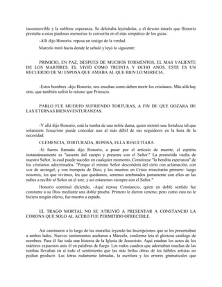inconmovible y la sublime esperanza. Se deleitaba leyéndolas, y el devoto interés que Honorio
prestaba a estas piadosas memorias lo convertía en el más simpático de los guías.
       -Allí dijo Honorio- reposa un testigo de la verdad.
       Marcelo miró hacia donde le señaló y leyó lo siguiente:


     PRIMICIO, EN PAZ, DESPUES DE MUCHOS TORMENTOS, EL MAS VALIENTE
DE LOS MARTIRES. EL VIVIÓ COMO TREINTA Y OCHO ANOS. ESTE ES UN
RECUERDO DE SU ESPOSA QUE AMABA AL QUE BIEN LO MERECIA.


        -Estos hombres -dijo Honorio, nos enseñan como deben morir los cristianos. Más allá hay
otro, que también sufrió lo mismo que Primicio.


     PABLO FUE MUERTO SUFRIENDO TORTURAS, A FIN DE QUE GOZARA DE
LAS ETERNAS BIENAVENTURANZAS.


       -Y allá dijo Honorio, está la tumba de una noble dama, quien mostró una fortaleza tal que
solamente Jesucristo puede conceder aun al más débil de sus seguidores en la hora de la
necesidad:
       CLEMENCIA, TORTURADA, REPOSA, ELLA RESUCITARA.
        -Si fueres llamado dijo Honorio, a pasar por el artículo de muerte, el espíritu
instantáneamente es "ausente del cuerpo y presente con el Señor." La prometida vuelta de
nuestro Señor, la cual puede suceder en cualquier momento, Constituye "la bendita esperanza" de
los cristianos adoctrinados. "Porque el mismo Señor descenderá del cielo con aclamación, con
voz de arcángel, y con trompeta de Dios; y los muertos en Cristo resucitarán primero: luego
nosotros, los que vivimos, los que quedamos, seremos arrebatados juntamente con ellos en las
nubes a recibir al Señor en el aire, y así estaremos siempre con el Señor."
        Honorio continuó diciendo, -Aquí reposa Constancio, quien en doble sentido fue
constante a su Dios mediante una doble prueba. Primero le dieron veneno; pero como esto no le
hiciera ningún efecto, fue muerto a espada.


    EL TRAGO MORTAL NO SE ATREVIÓ A PRESENTAR A CONSTANCIO LA
CORONA QUE SOLO AL ACERO FUE PERMITIDO OFRECERLE.


       Así caminaron a lo largo de las murallas leyendo las Inscripciones que se les presentaban
a ambos lados. Nuevos sentimientos asaltaron a Marcelo, conforme leía el glorioso catálogo de
nombres. Para él fue toda una historia de la Iglesia de Jesucristo. Aquí estaban los actos de los
mártires expuestos ante él en palabras de fuego. Los rudos cuadros que adornaban muchas de las
tumbas llevaban en sí todo el sentimiento que las más bellas obras de los hábiles artistas no
podían producir. Las letras rudamente labradas, la escritura y los errores gramaticales que
 