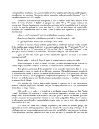 caracterizaban a muchos de ellos, constituían las pruebas tangibles de los tesoros del Evangelio a
los pobres y a los humildes. "No muchos sabios, no muchos poderosos son los llamados"; pero "a
los pobres es anunciado el Evangelio."
        En muchos de ellos había un monograma, el cual se formaba de las letras iniciales de los
títulos de Cristo ("Cristo el Señor" en griego), las letras "X" y "P" unidas formando un
monograma. Algunas llevaban una rama de palma, emblema de la inmortalidad y de la victoria,
la señal de aquellas palmas de gloria que han de exhibir en sus manos los innumerables
redimidos que comparecerán ante el trono. Otras exhibían más ingeniosas y significativas
inscripciones.
       -¿Qué es esto? -interrumpió Marcelo, señalando un cuadro de un barco.
       -Enseña que el espíritu redimido navega desde la tierra al reposo del cielo.
       -Y ¿qué significa un pescado que he visto ya varias veces?
        -Usamos el pescado porque las letras que forman su nombre en el griego son las iniciales
de las palabras que expresan la gloria y la esperanza del cristiano. La "I" representa "Jesús", la
"X" Cristo; la "O" y la "U" representan al "Hijo de Dios"; la "S” y (griega) "Salvador"; es así
pues que el pescado simboliza en su nombre: "Jesucristo, el Hijo de Dios, el Salvador."
      -¿Qué es este otro cuadro que he visto igualmente repetirse: un barco y un enorme
monstruo marino?
       -Ese es Jonás, el profeta de Dios, de quien tú hasta el momento no conoces nada.
        Honorio enseguida le relató la historia de Jonás, y le explicó cómo el escape de Jonás del
vientre del pez recordaba y exponía al cristiano su redención de las tinieblas de la tumba.
        -Esta gloriosa esperanza de la resurrección es un consuelo inapreciable dijo él-, y nos
encanta tenerlo presente por medio de los diferentes símbolos. Allí también tienes un símbolo de
la misma bendita verdad: la paloma llevando a Noé la rama de oliva. -Tuvo que relatar a Marcelo
la historia del diluvio, a fin de que pudiera comprender el significado de la representación-. Pero
de todos los símbolos que se usan dijo él-, ninguno es tan claro como éste -y señaló un cuadro de
la resurrección de Lázaro.
       -Allí también -dijo Honorio, hay un anda, signo de la esperanza por la cual los cristianos,
mientras se hallan arrojados de un lado a otro por las implacables olas de la vida, se mantienen
firmes hacia su hogar celestial.
       -Allá puedes ver el gallo; es el símbolo de la Vigilancia, porque el Señor nos dice, "Velad
y orad." Igualmente allá tenemos el cordero, símbolo de inocencia y ternura, que al mismo
tiempo trae a nuestra memoria al Cordero de Dios que quita el pecado del mundo, que llevó
nuestros pecados y por cuyo sacrificio tenemos la vida eterna y el perdón. Allí de nuevo tenemos
la paloma, que como el cordero representa la inocencia; y otra vez más la tienes allá, portando la
rama de oliva de la paz.
        -Allá están las letras alfa y omega, la primera y la última del alfabeto griego, que
representan a nuestro Señor; porque tú ya sabes que El dijo: "Yo soy el Alfa y la Omega." Y allí
está la corona, que nos recuerda esa corona incorruptible que el Señor, juez justo, nos ha de dar.
Es así cómo nos complace rodearnos con todo lo que nos aviva el recuerdo del gozo que nos
 