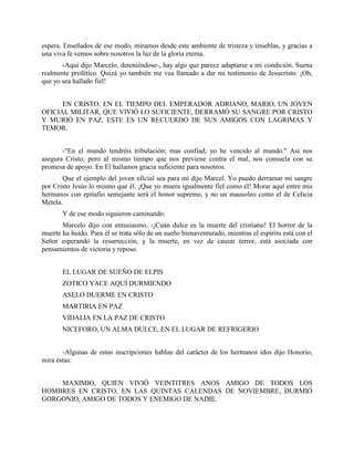 espera. Enseñados de ese modo, miramos desde este ambiente de tristeza y tinieblas, y gracias a
una viva fe vemos sobre nosotros la luz de la gloria eterna.
       -Aquí dijo Marcelo, deteniéndose-, hay algo que parece adaptarse a mi condición. Suena
realmente profético. Quizá yo también me vea llamado a dar mi testimonio de Jesucristo. ¡Oh,
que yo sea hallado fiel!


      EN CRISTO, EN EL TIEMPO DEL EMPERADOR ADRIANO, MARIO, UN JOVEN
OFICIAL MILITAR, QUE VIVIÓ LO SUFICIENTE, DERRAMÓ SU SANGRE POR CRISTO
Y MURIÓ EN PAZ. ESTE ES UN RECUERDO DE SUS AMIGOS CON LAGRIMAS Y
TEMOR.


       -"En el mundo tendréis tribulación; mas confiad; yo he vencido al mundo." Así nos
asegura Cristo; pero al mismo tiempo que nos previene contra el mal, nos consuela con su
promesa de apoyo. En El hallamos gracia suficiente para nosotros.
       Que el ejemplo del joven oficial sea para mí dijo Marcel. Yo puedo derramar mi sangre
por Cristo Jesús lo mismo que él. ¡Que yo muera igualmente fiel como él! Morar aquí entre mis
hermanos con epitafio semejante será el honor supremo, y no un mausoleo como el de Celicia
Metela.
       Y de ese modo siguieron caminando.
       Marcelo dijo con entusiasmo, -¡Cuán dulce es la muerte del cristiano! El horror de la
muerte ha huido. Para él se trata sólo de un sueño bienaventurado, mientras el espíritu está con el
Señor esperando la resurrección, y la muerte, en vez de causar terror, está asociada con
pensamientos de victoria y reposo.


       EL LUGAR DE SUEÑO DE ELPIS
       ZOTICO YACE AQUÍ DURMIENDO
       ASELO DUERME EN CRISTO
       MARTIRIA EN PAZ
       VIDALIA EN LA PAZ DE CRISTO
       NICEFORO, UN ALMA DULCE, EN EL LUGAR DE REFRIGERIO


       -Algunas de estas inscripciones hablan del carácter de los hermanos idos dijo Honorio,
mira éstas:


    MAXIMIO, QUIEN VIVIÓ VEINTITRES ANOS AMIGO DE TODOS LOS
HOMBRES EN CRISTO, EN LAS QUINTAS CALENDAS DE NOVIEMBRE, DURMIÓ
GORGONIO, AMIGO DE TODOS Y ENEMIGO DE NADIE.
 