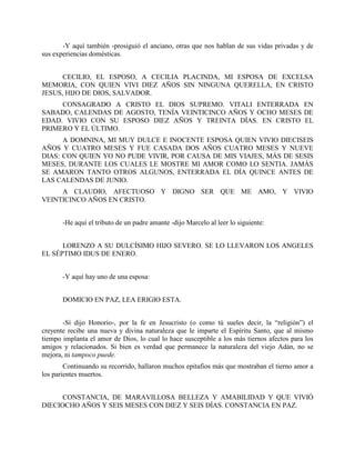 -Y aquí también -prosiguió el anciano, otras que nos hablan de sus vidas privadas y de
sus experiencias domésticas.


      CECILIO, EL ESPOSO, A CECILIA PLACINDA, MI ESPOSA DE EXCELSA
MEMORIA, CON QUIEN VIVI DIEZ AÑOS SIN NINGUNA QUERELLA, EN CRISTO
JESUS, HIJO DE DIOS, SALVADOR.
     CONSAGRADO A CRISTO EL DIOS SUPREMO. VITALI ENTERRADA EN
SABADO, CALENDAS DE AGOSTO, TENÍA VEINTICINCO AÑOS Y OCHO MESES DE
EDAD. VIVIO CON SU ESPOSO DIEZ AÑOS Y TREINTA DÍAS. EN CRISTO EL
PRIMERO Y EL ÚLTIMO.
      A DOMNINA, MI MUY DULCE E INOCENTE ESPOSA QUIEN VIVIO DIECISEIS
AÑOS Y CUATRO MESES Y FUE CASADA DOS AÑOS CUATRO MESES Y NUEVE
DIAS: CON QUIEN YO NO PUDE VIVIR, POR CAUSA DE MIS VIAJES, MÁS DE SESIS
MESES, DURANTE LOS CUALES LE MOSTRE MI AMOR COMO LO SENTIA. JAMÁS
SE AMARON TANTO OTROS ALGUNOS, ENTERRADA EL DÍA QUINCE ANTES DE
LAS CALENDAS DE JUNIO.
     A CLAUDIO, AFECTUOSO Y DIGNO SER QUE ME AMO, Y VIVIO
VEINTICINCO AÑOS EN CRISTO.


       -He aquí el tributo de un padre amante -dijo Marcelo al leer lo siguiente:


      LORENZO A SU DULCÍSIMO HIJO SEVERO. SE LO LLEVARON LOS ANGELES
EL SÉPTIMO IDUS DE ENERO.


       -Y aquí hay uno de una esposa:


       DOMICIO EN PAZ, LEA ERIGIO ESTA.


       -Sí dijo Honorio-, por la fe en Jesucristo (o como tú sueles decir, la “religión”) el
creyente recibe una nueva y divina naturaleza que le imparte el Espíritu Santo, que al mismo
tiempo implanta el amor de Dios, lo cual lo hace susceptible a los más tiernos afectos para los
amigos y relacionados. Si bien es verdad que permanece la naturaleza del viejo Adán, no se
mejora, ni tampoco puede.
        Continuando su recorrido, hallaron muchos epitafios más que mostraban el tierno amor a
los parientes muertos.


      CONSTANCIA, DE MARAVILLOSA BELLEZA Y AMABILIDAD Y QUE VIVIÓ
DIECIOCHO AÑOS Y SEIS MESES CON DIEZ Y SEIS DÍAS. CONSTANCIA EN PAZ.
 