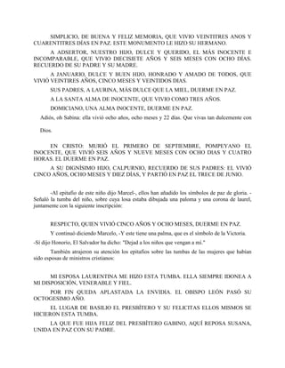 SIMPLICIO, DE BUENA Y FELIZ MEMORIA, QUE VIVIO VEINTITRES ANOS Y
CUARENTITRES DÍAS EN PAZ. ESTE MONUMENTO LE HIZO SU HERMANO.
     A ADSERTOR, NUESTRO HIJO, DULCE Y QUERIDO, EL MÁS INOCENTE E
INCOMPARABLE, QUE VIVIO DIECISIETE AÑOS Y SEIS MESES CON OCHO DÍAS.
RECUERDO DE SU PADRE Y SU MADRE.
      A JANUARIO, DULCE Y BUEN HIJO, HONRADO Y AMADO DE TODOS, QUE
VIVIÓ VEINTIRES AÑOS, CINCO MESES Y VEINTIDOS DIAS.
       SUS PADRES, A LAURINA, MÁS DULCE QUE LA MIEL, DUERME EN PAZ.
       A LA SANTA ALMA DE INOCENTE, QUE VIVIO COMO TRES AÑOS.
       DOMICIANO, UNA ALMA INOCENTE, DUERME EN PAZ.
  Adiós, oh Sabina: ella vivió ocho años, ocho meses y 22 días. Que vivas tan dulcemente con

  Dios.

     EN CRISTO: MURIÓ EL PRIMERO DE SEPTIEMBRE, POMPEYANO EL
INOCENTE, QUE VIVIÓ SEIS AÑOS Y NUEVE MESES CON OCHO DIAS Y CUATRO
HORAS. EL DUERME EN PAZ.
     A SU DIGNÍSIMO HIJO, CALPURNIO, RECUERDO DE SUS PADRES: EL VIVIÓ
CINCO AÑOS, OCHO MESES Y DIEZ DÍAS, Y PARTIÓ EN PAZ EL TRECE DE JUNIO.


       -Al epitafio de este niño dijo Marcel-, ellos han añadido los símbolos de paz de gloria. -
Señaló la tumba del niño, sobre cuya losa estaba dibujada una paloma y una corona de laurel,
juntamente con la siguiente inscripción:


       RESPECTO, QUIEN VIVIÓ CINCO AÑOS Y OCHO MESES, DUERME EN PAZ.
       Y continuó diciendo Marcelo, -Y este tiene una palma, que es el símbolo de la Victoria.
-Sí dijo Honorio, El Salvador ha dicho: "Dejad a los niños que vengan a mí."
        También atrajeron su atención los epitafios sobre las tumbas de las mujeres que habían
sido esposas de ministros cristianos:


      MI ESPOSA LAURENTINA ME HIZO ESTA TUMBA. ELLA SIEMPRE IDONEA A
MI DISPOSICIÓN, VENERABLE Y FIEL.
    POR FIN QUEDA APLASTADA LA ENVIDIA. EL OBISPO LEÓN PASÓ SU
OCTOGESIMO AÑO.
      EL LUGAR DE BASILIO EL PRESBÍTERO Y SU FELICITAS ELLOS MISMOS SE
HICIERON ESTA TUMBA.
     LA QUE FUE HIJA FELIZ DEL PRESBÍTERO GABINO, AQUÍ REPOSA SUSANA,
UNIDA EN PAZ CON SU PADRE.
 