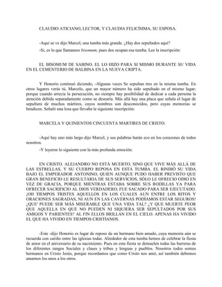 CLAUDIO ATICIANO, LECTOR, Y CLAUDIA FELICÍSIMA, SU ESPOSA.


       -Aquí se ve dijo Marcel, una tumba más grande. ¿Hay dos sepultados aquí?
       -Si, es lo que llamamos bisomum, pues dos ocupan esa tumba. Lee la inscripción:


      EL BISOMUM DE SABINO. EL LO HIZO PARA SI MISMO DURANTE SU VIDA
EN EL CEMENTERIO DE BALBINA EN LA NUEVA CRIPTA.


        Y Honorio continuó diciendo, -Algunas veces Se sepultan tres en la misma tumba. En
otros lugares verás tú, Marcelo, que un mayor número ha sido sepultado en el mismo lugar;
porque cuando arrecia la persecución, no siempre hay posibilidad de dedicar a cada persona la
atención debida separadamente como se desearía. Más allá hay una placa que señala el lugar de
sepultura de muchos mártires, cuyos nombres son desconocidos, pero cuyas memorias se
bendicen. Señaló una losa que llevaba la siguiente inscripción:


       MARCELA Y QUINIENTOS CINCUENTA MARTIRES DE CRISTO.


       -Aquí hay uno más largo dijo Marcel, y sus palabras harán eco en los corazones de todos
nosotros.
       -Y leyeron lo siguiente con la más profunda emoción:


      EN CRISTO. ALEJANDRO NO ESTÁ MUERTO, SINO QUE VIVE MÁS ALLÁ DE
LAS ESTRELLAS, Y SU CUERPO REPOSA EN ESTA TUMBA. EL RINDIÓ SU VIDA
BAJO EL EMPERADOR ANTONINO, QUIEN AUNQUE PUDO HABER PREVISTO QUE
GRAN BENEFICIO LE RESULTARIA DE SUS SERVICIOS, SÓLO LE OFRECIO ODIO EN
VEZ DE GRACIA, PORQUE MIENTRAS ESTABA SOBRE SUS RODILLAS YA PARA
OFRECER SACRIFICIO AL DIOS VERDADERO, FUE SACADO PARA SER EJECUTADO.
¡OH TIEMPOS TRISTES AQUELLOS EN LOS CUALES AUN ENTRE LOS RITOS Y
ORACIONES SAGRADAS, NI AUN EN LAS CAVERNAS PODÍAMOS ESTAR SEGUROS!
¿QUE' PUEDE SER MÁS MISERABLE QUE UNA VIDA TAL? ¿Y QUE MUERTE PEOR
QUE AQUELLA EN QUE NO PUEDEN NI SIQUIERA SER SEPULTADOS POR SUS
AMIGOS Y PARIENTES? AL FIN ELLOS BRILLAN EN EL CIELO. APENAS HA VIVIDO
EL QUE HA VIVIDO EN TIEMPOS CRISTIANOS.


        -Este -dijo Honorio es lugar de reposo de un hermano bien amado, cuya memoria aún se
recuerda con cariño entre las iglesias todas. Alrededor de esta tumba hemos de celebrar la fiesta
de amor en el aniversario de su nacimiento. Pues en esta fiesta se demuelen todas las barreras de
los diferentes rangos Sociales y clases y tribus y lenguas y pueblos. Nosotros todos somos
hermanos en Cristo Jesús, porque recordamos que como Cristo nos amó, así también debemos
amarnos los unos a los otros.
 