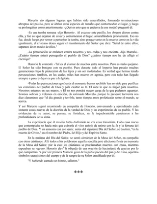 Marcelo vio algunos lugares que habían sido amurallados, formando terminaciones
abruptas del pasillo, pero se abrían otras especies de ramales que contorneaban el lugar, y luego
se prolongaban como anteriormente. -¿Qué es esto que se encierra de ese modo?-preguntó él.
         -Es una tumba romana -dijo Honorio-. Al excavar este pasillo, los obreros dieron contra
ella, y fue así que dejaron de cavar y contornearon el lugar, amurallándola previamente. Eso no
fue, desde luego, por temor a perturbar la tumba, sino porque tanto en la muerte como en la vida
igualmente, el cristiano desea seguir el mandamiento del Señor que dice: "Salid de entre ellos;
separaos de en medio de ellos."
      -La persecución se enfurece contra nosotros y nos rodea y nos encierra -dijo Marcelo-.
¿Cuánto tiempo estará perseguido el pueblo de Dios? ¿cuánto tiempo nos ha de afligir el
enemigo?
       Honorio le contestó: -Tal es el clamor de muchos entre nosotros. Pero es malo quejarse.
El Señor ha sido benigno con su pueblo. Pues durante todo el Imperio han pasado muchas
generaciones bajo la protección de las leyes y sin ser molestados. Es verdad que hemos tenido
persecuciones terribles, en las cuales miles han muerto en agonía, pero con todo han llegado
siempre a pasar y dejar en paz a la Iglesia.
        -Todas las persecuciones que hasta el momento hemos recibido han servido para purificar
los corazones del pueblo de Dios y para exaltar su fe. El sabe lo que es mejor para nosotros.
Nosotros estamos en sus manos, y El no nos pondrá mayor carga de la que podemos aguantar.
Seamos sobrios y velemos en oración, oh estimado Marcelo, porque la presente tormenta nos
dice claramente que "el día grande y terrible, tanto tiempo antes profetizado sobre el mundo, se
acerca.
Y así Marcelo siguió recorriendo en compañía de Honorio, conversando y aprendiendo cada
instante cosas nuevas de la doctrina de la verdad de Dios y las experiencias de su pueblo. Y las
evidencias de su amor, su pureza, su fortaleza, su fe inquebrantable penetraron a las
profundidades de su alma.
       La experiencia que él mismo había disfrutado no era cosa transitoria. Cada cosa nueva
que contemplaba no hacía más que avivarle el vivo anhelo de unirse con la fe y la fortuna del
pueblo de Dios. Y en armonía con ese sentir, antes del siguiente Día del Señor, se bautizó, "en la
muerte de Cristo," en el nombre del Padre, del Hijo y del Espíritu Santo.
       En la mañana del Día del Señor, se sentó alrededor de la Mesa del Señor, en compañía
con otros cristianos. Allí todos ellos celebraron aquella sencilla pero afectuosa fiesta en memoria
de la Mesa del Señor, por la cual los cristianos se proclamaban muertos con Jesús, mientras
esperaban su regreso. Honorio elev6 la ofrenda de una oración de hacimiento de gracias por lo
que compartían. Y por vez primera Marcelo gozó de la participación del pan y del vino, aquellos
símbolos sacratísimos del cuerpo y de la sangre de su Señor crucificado por él.
       "Y habiendo cantado un himno, salieron."



                                             ***
 