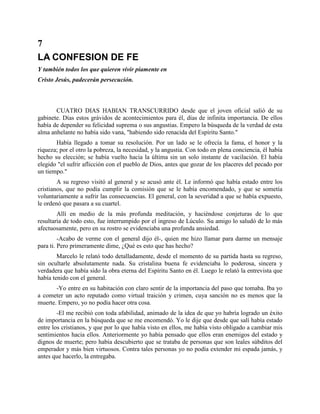 7
LA CONFESION DE FE
Y también todos los que quieren vivir píamente en
Cristo Jesús, padecerán persecución.



       CUATRO DIAS HABIAN TRANSCURRIDO desde que el joven oficial salió de su
gabinete. Días estos grávidos de acontecimientos para él, días de infinita importancia. De ellos
había de depender su felicidad suprema o sus angustias. Empero la búsqueda de la verdad de esta
alma anhelante no había sido vana, "habiendo sido renacida del Espíritu Santo."
       Había llegado a tomar su resolución. Por un lado se le ofrecía la fama, el honor y la
riqueza; por el otro la pobreza, la necesidad, y la angustia. Con todo en plena conciencia, él había
hecho su elección; se había vuelto hacia la última sin un solo instante de vacilación. El había
elegido "el sufrir aflicción con el pueblo de Dios, antes que gozar de los placeres del pecado por
un tiempo."
        A su regreso visitó al general y se acusó ante él. Le informó que había estado entre los
cristianos, que no podía cumplir la comisión que se le había encomendado, y que se sometía
voluntariamente a sufrir las consecuencias. El general, con la severidad a que se había expuesto,
le ordenó que pasara a su cuartel.
        Allí en medio de la más profunda meditación, y haciéndose conjeturas de lo que
resultaría de todo esto, fue interrumpido por el ingreso de Lúculo. Su amigo lo saludó de lo más
afectuosamente, pero en su rostro se evidenciaba una profunda ansiedad.
         -Acabo de verme con el general dijo él-, quien me hizo llamar para darme un mensaje
para ti. Pero primeramente dime, ¿Qué es esto que has hecho?
        Marcelo le relató todo detalladamente, desde el momento de su partida hasta su regreso,
sin ocultarle absolutamente nada. Su cristalina buena fe evidenciaba lo poderosa, sincera y
verdadera que había sido la obra eterna del Espíritu Santo en él. Luego le relató la entrevista que
había tenido con el general.
       -Yo entre en su habitación con claro sentir de la importancia del paso que tomaba. Iba yo
a cometer un acto reputado como virtual traición y crimen, cuya sanción no es menos que la
muerte. Empero, yo no podía hacer otra cosa.
        -El me recibió con toda afabilidad, animado de la idea de que yo habría logrado un éxito
de importancia en la búsqueda que se me encomendó. Yo le dije que desde que salí había estado
entre los cristianos, y que por lo que había visto en ellos, me había visto obligado a cambiar mis
sentimientos hacia ellos. Anteriormente yo había pensado que ellos eran enemigos del estado y
dignos de muerte; pero había descubierto que se trataba de personas que son leales súbditos del
emperador y más bien virtuosos. Contra tales personas yo no podía extender mi espada jamás, y
antes que hacerlo, la entregaba.
 