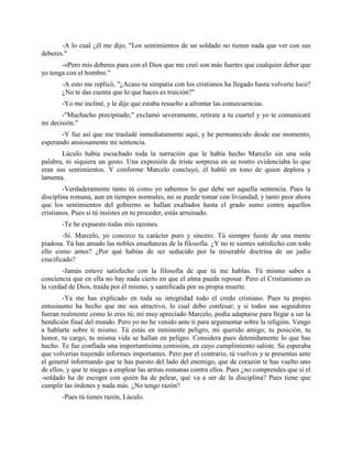-A lo cual ¿él me dijo, "Los sentimientos de un soldado no tienen nada que ver con sus
deberes."
       -«Pero mis deberes para con el Dios que me creó son más fuertes que cualquier deber que
yo tenga con el hombre."
       -A esto me replicó, "¿Acaso tu simpatía con los cristianos ha llegado hasta volverte loco?
       ¿No te das cuenta que lo que haces es traición?"
       -Yo me incliné, y le dije que estaba resuelto a afrontar las consecuencias.
       -"Muchacho precipitado," exclamó severamente, retírate a tu cuartel y yo te comunicaré
mi decisión."
       -Y fue así que me trasladé inmediatamente aquí, y he permanecido desde ese momento,
esperando ansiosamente mi sentencia.
       Lúculo había escuchado toda la narración que le había hecho Marcelo sin una sola
palabra, ni siquiera un gesto. Una expresión de triste sorpresa en su rostro evidenciaba lo que
eran sus sentimientos. Y conforme Marcelo concluyó, él habló en tono de quien deplora y
lamenta.
        -Verdaderamente tanto tú como yo sabemos lo que debe ser aquella sentencia. Pues la
disciplina romana, aun en tiempos normales, no se puede tomar con liviandad, y tanto peor ahora
que los sentimientos del gobierno se hallan exaltados hasta el grado sumo contra aquellos
cristianos. Pues si tú insistes en tu proceder, estás arruinado.
       -Te he expuesto todas mis razones.
        -Sí. Marcelo, yo conozco tu carácter puro y sincero. Tú siempre fuiste de una mente
piadosa. Tú has amado las nobles enseñanzas de la filosofía. ¿Y no te sientes satisfecho con todo
ello como antes? ¿Por qué habías de ser seducido por la miserable doctrina de un judío
crucificado?
        -Jamás estuve satisfecho con la filosofía de que tú me hablas. Tú mismo sabes a
conciencia que en ella no hay nada cierto en que el alma pueda reposar. Pero el Cristianismo es
la verdad de Dios, traída por él mismo, y santificada por su propia muerte.
        -Ya me has explicado en toda su integridad todo el credo cristiano. Pues tu propio
entusiasmo ha hecho que me sea atractivo, lo cual debo confesar; y si todos sus seguidores
fueran realmente como lo eres tú; mi muy apreciado Marcelo, podía adaptarse para llegar a ser la
bendición final del mundo. Pero yo no he venido ante ti para argumentar sobre la religión. Vengo
a hablarte sobre ti mismo. Tú estás en inminente peligro, mi querido amigo; tu posición, tu
honor, tu cargo, tu misma vida se hallan en peligro. Considera pues detenidamente lo que has
hecho. Te fue confiada una importantísima comisión, en cuyo cumplimiento saliste. Se esperaba
que volverías trayendo informes importantes. Pero por el contrario, tú vuelves y te presentas ante
el general informando que te has puesto del lado del enemigo, que de corazón te has vuelto uno
de ellos, y que te niegas a emplear las armas romanas contra ellos. Pues ¿no comprendes que si el
-soldado ha de escoger con quién ha de pelear, qué va a ser de la disciplina? Pues tiene que
cumplir las órdenes y nada más. ¿No tengo razón?
       -Pues tú tienes razón, Lúculo.
 