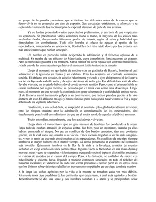 un grupo de la guardia pretoriana, que criticaban los diferentes actos de la escena que se
desenvolvía en su presencia con aire de expertos. Sus carcajadas estridentes, su alborozo y su
espléndida vestimenta los hacían objeto de especial atención de parte de sus vecinos.
        Ya se habían presentado varios espectáculos preliminares, y era hora de que empezaran
los combates. Se presentaron varios combates mano a mano, la mayoría de los cuales tuvo
resultados fatales, despertando diferentes grados de interés, según el valor y habilidad que
derrochaban los combatientes. Todo ello lograba el efecto de aguzar el apetito de los
espectadores, aumentando su vehemencia, llenándoles del más ávido deseo por los eventos aun
más emocionantes que habían de seguir.
       Un hombre en particular había despertado la admiración y el frenético aplauso de la
multitud. Se trataba de un africano de Mauritania, cuya complexión fortaleza eran de gigante.
Pero su habilidad igualaba a su fortaleza. Sabía blandir su corta espada con destreza maravillosa,
y cada uno de los contrincantes que hasta el momento había tenido yacía muerto.
        Llegó el momento en que había de medirse con un gladiador de Batavia, hombre al cual
solamente él le igualaba en fuerza y en estatura. Pero los separaba un contraste sumamente
notable. El africano era tostado, de cabello relumbrante y rizado y ojos chispeantes; el de Batavia
era de tez ligera, de cabello rubio y de ojos vivísimos de color gris. Era difícil decir cuál de ellos
llevaba ventaja; tan acertado había sido el cotejo en todo sentido. Pero, como el primero había ya
estado luchando por algún tiempo, se pensaba que él tenía esto como una desventaja. Llegó,
pues, el momento en que se trabó la contienda con gran vehemencia y actividad de ambas partes.
El de Batavia asestó tremendos golpes a su contrincante, que fueron parados gracias a la viva
destreza de éste. El africano era ágil y estaba furioso, pero nada podía hacer contra la fría y sagaz
defensa de su vigilante adversario.
      Finalmente, a una señal dada, se suspendió el combate, y los gladiadores fueron retirados,
pero de ninguna manera ante la admiración o conmiseración de los espectadores, sino
simplemente por el sutil entendimiento de que era el mejor modo de agradar al público romano.
       Todos entendían, naturalmente, que los gladiadores volverían.
        Llegó ahora el momento en que un gran número de hombres fue conducido a la arena.
Estos todavía estaban armados de espadas cortas. No bien pasó un momento, cuando ya ellos
habían empezado el ataque. No era un conflicto de dos bandos opuestos, sino una contienda
general, en la cual cada uno atacaba a su vecino. Tales escenas llegaban a ser las más sangrien-
tas, y por lo tanto las que más emocionaban a los espectadores. Un conflicto de este tipo siempre
destruiría el mayor número en el menor tiempo. La arena presentaba el escenario de confusión
más horrible. Quinientos hombres en la flor de la vida y la fortaleza, armados de espadas
luchaban en ciega confusión unos contra otros. Algunas veces se trenzaban en una masa densa y
enorme; otras veces se separaban violentamente, ocupando todo el espacio disponible, rodeando
un rimero de muertos en el centro del campo. Pero, a la distancia, se asaltaban de nuevo con
indeclinable y sedienta furia, llegando a trabarse combates separados en todo el rededor del
macabro escenario; el victorioso en cada uno corría presuroso a tomar parte en los otros, hasta
que los últimos sobrevivientes se hallarían nuevamente empeñados en un ciego combate masivo.
A la larga las luchas agónicas por la vida o la muerte se tornaban cada vez más débiles.
Solamente unos cien quedaban de los quinientos que empezaron, a cual más agotados y heridos.
Repentinamente se dio una señal y dos hombres saltaban a la arena y se precipitaban desde
 
