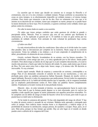 -La cuestión que tú tienes que decidir no consiste en si escoges la filosofía o el
cristianismo, sino en si tu eres cristiano o soldado romano. Porque conforme se encuentran las
cosas en estos tiempos, te es absolutamente imposible ser soldado romano y al mismo tiempo
cristiano. Pues tienes que renunciar a una de las dos. Pero no solamente eso, sino que si tú
insistes en tu decisión de ser cristiano, tienes que compartir su suerte, porque no se puede hacer
la menor distinción en favor tuyo. Por el contrario, si quieres continuar como soldado, tienes que
pelear contra los cristianos.
       -No cabe la menor duda en cuanto a esa cuestión.
        -Tú sabes que tienes amigos cordiales que están gustosos de olvidar tu grande y
precipitado delito, Marcelo. Pues te conozco que eres de ese carácter que fácilmente te
entusiasmas, y le he suplicado al general por ti. El también te tiene en gran estima por tus
cualidades de soldado valiente. Está animado de toda voluntad de perdonarte bajo ciertas
circunstancias.
       -¿Cuáles son ellas?
        -La más misericordiosa de todas las condiciones. Que eches en el olvido todos los cuatro
días pasados. Que se desvanezcan por completo de tu memoria. Hazte cargo de tu comisión
nuevamente. Toma tus soldados a tus órdenes y en el acto emprende el cumplimiento de tu
deber, procediendo a la detención de esos cristianos.
        -Lúculo, exclamó Marcelo, levantándose de su asiento, con los brazos cruzados-: Te
estimo muchísimo, como amigo que eres, y te estoy agradecido por tu fiel afecto. Jamás podré
olvidarlo. Pero ahora tengo yo dentro de mí algo que te es por completo desconocido, y lo cual es
mucho más precioso y fuerte que todos los honores del estado. Es, pues, nada menos que el amor
de Dios. Por este amor estoy listo a dejar todo: honor, rango, y la misma vida. Mi decisión es
irrevocable. Yo soy cristiano.
        Lúculo siguió sentado. Mudo de sorpresa y conmovido en extremo, contemplaba a su
amigo. Para él era demasiado conocido el carácter de éste en sus resoluciones, y veía con
profunda pena cómo sus palabras persuasivas habían fracasado. Después de mucho volvió a
seguir hablando. Recurrió a todos los argumentos que podía pensar. Invocó todos los argumentos
que podrían influir en él. Le habló del terrible destino que le esperaba, y de la venganza ensañada
que se emplearía particularmente contra él. Pero todas sus palabras fueron completamente
inútiles. Finalmente se levantó víctima de la más profunda tristeza.
        -Marcelo –dijo-, tú estás tentando al destino, vas apresuradamente hacia la suerte más
terrible. Pues todo lo que la fortuna puede deparar se te está ofreciendo, pero tú vuelves las
espaldas a todo aquello por jugarte la suerte juntamente con aquellos proscritos miserables. Yo
he cumplido con mi deber de amigo al tratar de hacerte volver de tu locura, pero todo lo que yo
pueda hacer es inútil ante tu obstinación.
        -Te he traído la sentencia del general. Tú has sido degradado del rango de oficial. Y hay
la orden de arresto contra ti, acusado de ser cristiano. Mañana serás apresado y entregado para
sufrir el castigo. Pero todavía tienes muchas horas a tu disposición, y todavía tengo yo la
posibilidad de alcanzar la satisfacción, aunque penosa, de ayudarte a escapar. Huye, pues, en el
acto. Date prisa, porque no hay tiempo que perder. Hay un solo lugar en el mundo en donde
puedes estar a cubierto de la venganza del César.
 