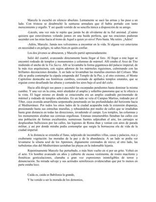 Marcelo le escuchó en silencio absoluto. Lentamente se sacó las armas y las puso a un
lado. Con tristeza se desabrochó la suntuosa armadura que él había portado con tanto
merecimiento y orgullo. Y así quedó vestido de su sencilla túnica a disposición de su amigo.
        -Lúculo, una vez más te repito que jamás he de olvidarme de tu fiel amistad. ¡Cuánto
quisiera que estuviéramos volando juntos en una huida perfecta, que tus oraciones pudieran
ascender con las mías hacia al trono de Aquel a quien yo sirvo! Pero basta. Me retiro. ¡Adiós!
       -Adiós, Marcelo. Jamás nos volveremos a encontrar en la vida. Si alguna vez estuvieras
en necesidad o en peligro, tú sabes bien en quién confiar.
       Los dos jóvenes se abrazaron, y Marcelo partió apresuradamente.
        Salió del cuartel, avanzando directamente hasta llegar al foro. Al llegar a este lugar se
encontró rodeado de templos y monumentos y columnas de mármol. Allí estaba el Arco de Tito
midiendo el ancho de la Vía Sacra. Allí se levantaba la forma gigantesca del palacio imperial, de
la más rica arquitectura, con regios adornos de los mármoles riquísimos, culminando con las
brillantes decoraciones doradas. A un lado se levantaban las murallas enormes del Coliseo. Más
allá se podía contemplar la cúpula estupenda del Templo de la Paz, y al otro extremo, el Monte
Capitolino destacaba sus históricas cumbres, coronado de apiñados templos estatales, que se
erguían como desafiando las alturas y cortando los aires bajo el azul del cielo.
        Hacia allá dirigió sus pasos y ascendió las escarpadas pendientes hasta dominar la misma
cumbre. Y una vez en la cima, miró alrededor el amplio y soberbio panorama que se le ofrecía a
la vista. El lugar mismo en donde se estacionaba era un amplio cuadrado pavimentado de
mármol y rodeado de templos señoriales. En un lado se veía el Campus Martius, rodeado por el
Tíber, cuya avenida amarillenta serpenteaba penetrando en las profundidades del horizonte hacia
el Mediterráneo. Por todos los otros lados de la ciudad acaparaba toda la extensión dispareja,
presionando hasta sus estrechas murallas, y rebasándolas por medio de calles que se irradiaban
hasta gran distancia en todas las direcciones, invadiendo el campo. Los templos, las columnas y
los monumentos alzaban sus cornisas orgullosas. Estatuas innumerables llenaban las calles con
una población de formas esculturales, numerosas fuentes salpicaban el aire, los carruajes se
desplazaban bulliciosos por las calles, las legiones de Roma iban y venían con aires de parada
militar, y así por donde miraba podía contemplar que surgía la borrascosa ola de vida de la
ciudad imperial.
       A la distancia se extendía el llano, salpicado de incontables villas, casas y palacios, rica y
exuberante vegetación: las moradas de la paz y de la abundancia. A un lado se podía ver
levantarse la silueta azul de los Apeninos, dignamente coronados de nieve; al otro lado, las
turbulentas olas del Mediterráneo azotaban las playas en la indomable lejanía.
        Repentinamente Marcelo fue perturbado, o más bien vuelto en sí por un grito. Volteó en
el acto. Un hombre avanzado en años y cubierto de escasa vestimenta, de rostro macilento y
frenéticas gesticulaciones, clamaba a gran voz expresiones ininteligibles de terror y
denunciación. Su mirada salvaje y sus actitudes semiferoces evidenciaban que por lo menos en
parte estaba loco.


       Caída es, caída es Babilonia la grande,
       Y ha venido a ser la morada de los demonios,
 