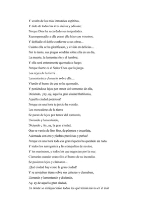 Y sostén de los más inmundos espíritus,
Y nido de todas las aves sucias y odiosas;
Porque Dios ha recordado sus iniquidades.
Recompensadle a ella como ella hizo con vosotros,
Y dobladle el doble conforme a sus obras...
Cuánto ella se ha glorificado, y vivido en delicias...
Por lo tanto, sus plagas vendrán sobre ella en un día,
La muerte, la lamentación y el hambre;
Y ella será enteramente quemada a fuego;
Porque fuerte es el Señor Dios que la juzga.
Los reyes de la tierra...
Lamentarán y clamarán sobre ella....
Viendo el humo de que se ha quemado,
Y poniéndose lejos por temor del tormento de ella,
Diciendo, ¡Ay, ay, aquella gran ciudad Babilonia,
Aquella ciudad poderosa!
Porque en una hora tu juicio ha venido.
Los mercaderes de la tierra
Se paran de lejos por temor del tormento,
Llorando y lamentando,
Diciendo ¡ Ay, ay, la gran ciudad,
Que se vestía de lino fino, de púrpura y escarlata,
Adornada con oro y piedras preciosas y perlas!
Porque en una hora toda esa gran riqueza ha quedado en nada.
Y todos los navegantes y las compañías de navíos,
Y los marineros, y todos los que negocian por la mar,
Clamarán cuando vean ellos el humo de su incendio.
Se pusieron lejos y clamaron...
¡Qué ciudad hay como la gran ciudad!
Y se arrojaban tierra sobre sus cabezas y clamaban,
Llorando y lamentando y diciendo,
Ay, ay de aquella gran ciudad,
En donde se enriquecieron todos los que tenían naves en el mar
 