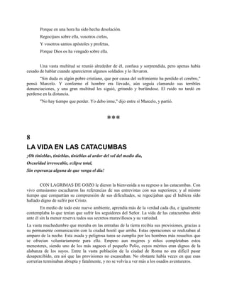 Porque en una hora ha sido hecha desolación.
       Regocijaos sobre ella, vosotros cielos,
       Y vosotros santos apóstoles y profetas,
       Porque Dios os ha vengado sobre ella.


       Una vasta multitud se reunió alrededor de él, confusa y sorprendida, pero apenas había
cesado de hablar cuando aparecieron algunos soldados y lo llevaron.
       "Sin duda es algún pobre cristiano, que por causa del sufrimiento ha perdido el cerebro,"
pensó Marcelo. Y conforme el hombre era llevado, aún seguía clamando sus terribles
denunciaciones, y una gran multitud les siguió, gritando y burlándose. El ruido no tardó en
perderse en la distancia.
       "No hay tiempo que perder. Yo debo irme," dijo entre sí Marcelo, y partió.



                                              ***
8
LA VIDA EN LAS CATACUMBAS
¡Oh tinieblas, tinieblas, tinieblas al ardor del sol del medio día,
Oscuridad irrevocable, eclipse total,
Sin esperanza alguna de que venga el día!


       CON LAGRIMAS DE GOZO le dieron la bienvenida a su regreso a las catacumbas. Con
vivo entusiasmo escucharon las referencias de sus entrevistas con sus superiores; y al mismo
tiempo que compartían su comprensión de sus dificultades, se regocijaban que él hubiera sido
hallado digno de sufrir por Cristo.
        En medio de todo este nuevo ambiente, aprendía más de la verdad cada día, e igualmente
contemplaba lo que tenían que sufrir los seguidores del Señor. La vida de las catacumbas abrió
ante él sin la menor reserva todos sus secretos maravillosos y su variedad.
La vasta muchedumbre que moraba en las entrañas de la tierra recibía sus provisiones, gracias a
su permanente comunicación con la ciudad hostil que arriba. Estas operaciones se realizaban al
amparo de la noche. Esta osada y peligrosa tarea se cumplía por los hombres más resueltos que
se ofrecían voluntariamente para ello. Empero aun mujeres y niños completaban estos
menesteres, siendo uno de los más sagaces el pequeño Polio, cuyos méritos eran dignos de la
alabanza de los suyos. Entre la vasta población de la ciudad de Roma no era difícil pasar
desapercibido, era así que las provisiones no escaseaban. No obstante había veces en que esas
correrías terminaban abrupta y fatalmente, y no se volvía a ver más a los osados aventureros.
 