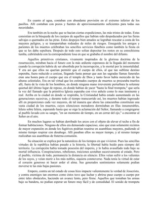 En cuanto al agua, contaban con abundante provisión en el extremo inferior de los
pasillos. Allí contaban con pozos y fuentes de aprovisionamiento suficientes para todas sus
necesidades.
        Era también en la noche que se hacían ciertas expediciones, las más tristes de todas. Estas
consistían en la búsqueda de los cuerpos de aquellos que habían sido despedazados por las fieras
salvajes o quemados en las piras. Estos despojos bien amados se lograban rescatar a costa de los
mayores peligros, y se transportaban rodeados de miles de riesgos. Enseguida los amigos y
parientes de los muertos celebraban los sencillos servicios fúnebres como también la fiesta en
que se les daba sepultura. Después de todo esto solían depositar los restos en su estrechísima
tumba, cubriéndola con la correspondiente losa en que se grababa el nombre del difunto.
         Aquellos primitivos cristianos, vivamente inspirados de la gloriosa doctrina de la
resurrección, miraban hacia el futuro con la más ardiente esperanza de la llegada del momento
cuando la corrupción habría dc ser absorbida por la incorrupción, y lo mortal por la inmortalidad.
Y era así que ellos no querían permitir que el cuerpo de ellos, al que tan sublime destino
esperaba, fuera reducido a cenizas, llegando hasta pensar que aun las sagradas llamas funerales
eran una honra para el cuerpo que era el templo de Dios y tanto favor había merecido de las
alturas celestiales. Era en tal virtud que los estimados cuerpos de muertos se procuraba traerlos
allí, fuera de la vista de los hombres, en donde ninguna mano irreverente perturbara la solemne
quietud del último lugar de reposo, en donde habían de yacer "hasta la final trompeta," que sería
la voz del llamado que la primitiva Iglesia esperaba con vivo anhelo como lo mas inminente y
real. Arriba en la ciudad en donde se respiraba, la Cristiandad había estado aumentando en las
generaciones sucesivas, y durante todo el tiempo transcurrido así, los muertos habían ingresado
allí en proporciones cada vez mayores, de tal manera que ahora las catacumbas constituían una
vasta ciudad de los muertos, cuyos silenciosos moradores dormitaban en filas innumerables,
hilera sobre hilera, esperando hasta que se oiga la aclamación del Señor, llamando a congregarse
al pueblo lavado con su sangre, "en un momento de tiempo, en un cerrar del ojo," a encontrar al
Señor en el aire.
        En muchos lugares se habían derribado los arcos con el objeto de elevar el techo a fin de
formar habitaciones. Ninguno de ellos era demasiado espacioso, sino que eran solamente recintos
de mayor expansión en donde los fugitivos podrían reunirse en asambleas mayores, pudiendo al
mismo tiempo respirar con desahogo. Allí pasaban ellos su mayor tiempo, y al mismo tiempo
realizaban sus asambleas de fraterna comunión.
         Su situación se explica por la naturaleza de los tiempos en que vivieron. Pues las sencillas
virtudes de la república habían pasado a la historia, la libertad había huido para siempre del
territorio. La corrupción había tomado posesión del imperio, y lo había avasallado todo bajo su
mortal influencia. Conspiraciones, rebeliones, traiciones azotaban sucesivamente al estado. Pero
el pueblo, víctima de todo, permanecía la distancia en silencio. Ellos veían sufrir a los valientes
de los suyos, y veían morir a los más nobles, siquiera conmoverse. Nada tenía la virtud de estar
el corazón generoso ni hacer arder el alma. Sus generados sentimientos solamente podían
moverse te las más bajas pasiones.
        Empero, contra un tal estado de cosas hizo impacte valientemente la verdad de Jesucristo,
y contra enemigos tan enormes como éstos tuvo que luchar y abrirse paso cuerpo a cuerpo por
entre tales obstáculos, haciendo un avance lento, pero firme. Aquellos que tomaban las armas
bajo su bandera, no podían esperar un futuro muy fácil y de comodidad. El sonido de trompeta
 