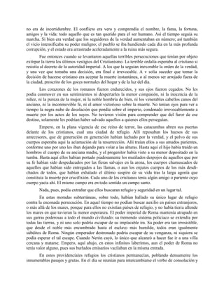 no era de incertidumbre. El conflicto era vero y comprendía el nombre, la fama, la fortuna,
amigos y la vida: todo aquello que es tan querido para el ser humano. Así el tiempo seguía su
marcha. Si bien era verdad que los seguidores de la verdad aumentaban en número; así también
el vicio intensificaba su poder maligno; el pueblo se iba hundiendo cada día en la más profunda
corrupción, y el estado era arrastrado aceleradamente a la ruina más segura.
        Fue entonces cuando se levantaron aquellas terribles persecuciones que tenían por objeto
extirpar la tierra los últimos vestigios del Cristianismo. La terrible ordalía esperaba al cristiano si
resistía al decreto de la autoridad imperial. A los que la seguían inexorable la orden de la verdad,
y una vez que tomaba una decisión, era final e irrevocable. A v solía suceder que tomar la
decisión de hacerse cristiano era aceptar la muerte instantánea, o al menos ser arrojado fuera de
la ciudad, proscrito de los goces normales del hogar y de la luz del día.
       Los corazones de los romanos fueron endurecidos, y sus ojos fueron cegados. No les
podía conmover en sus sentimientos ni despertarles la menor compasión, ni la inocencia de la
niñez, ni la pureza de la mujer, ni la noble hombría de bien, ni los venerables cabellos canos del
anciano, ni la inconmovible fe, ni el amor victorioso sobre la muerte. No tenían ojos para ver a
tiempo la negra nube de desolación que pendía sobre el imperio, condenado irrevocablemente a
muerte por los actos de los suyos. No tuvieron visión para comprender que del furor de ese
destino, solamente les podrían haber salvado aquellos a quienes ellos perseguían.
        Empero, en la plana vigencia de ese reino de terror, las catacumbas abren sus puertas
delante de los cristianos, cual una ciudad de refugio. Allí reposaban los huesos de sus
antecesores, que de generación en generación habían luchado por la verdad, y el polvo de sus
cuerpos esperaba aquí la aclamación de la resurrección. Allí traían ellos a sus amados parientes,
conforme uno por uno les iban dejando para volar a las alturas. Hasta aquí el hijo había traído en
hombros el cuerpo de su anciana madre, y el progenitor había visto a su menor depositado en la
tumba. Hasta aquí ellos habían portado piadosamente los mutilados despojos de aquellos que por
su fe habían sido despedazados por las fieras salvajes en la arena, los cuerpos chamuscados de
aquellos que habían sido entregados a las llamas, o aun los enjutos cuerpos de los más desdi-
chados de todos, que habían exhalado el último suspiro de su vida tras la larga agonía que
constituía la muerte por crucifixión. Cada uno de los cristianos tenía algún amigo o pariente cuyo
cuerpo yacía ahí. El mismo campo era en todo sentido un campo santo.
       Nada, pues, podía extrañar que ellos buscaran refugio y seguridad en un lugar tal.
        En estas moradas subterráneas, sobre todo, habían hallado su único lugar de refugio
contra la enconada persecución. En aquel tiempo no podían buscar auxilio en países extranjeros,
o más allá de los mares, porque para ellos no existían países de refugio, y no había tierra allende
los mares en que tuvieran la menor esperanza. El poder imperial de Roma mantenía atrapado en
sus garras poderosas a todo el mundo civilizado; su tremendo sistema policiaco se extendía por
todas las tierras, y ni uno solo podría escapar de su implacable ira. Su poder era tan irresistible,
que desde el noble más encumbrado hasta el esclavo más humilde, todos eran igualmente
súbditos de Roma. Ningún emperador destronado podría escapar de su venganza, ni siquiera se
podía esperar el tal escape. Cuando Nerón cayó, lo único que alcanzó a hacer fue ir a una villa
cercana y matarse. Empero, aquí abajo, en estos infinitos laberintos, aun el poder de Roma no
tenía valor alguno, pues sus burlados emisarios vacilaban en la misma entrada.
      En estos providenciales refugios los cristianos permanecían, poblando densamente los
innumerables pasajes y grutas. En el día se reunían para intercambiarse el verbo de consolación y
 