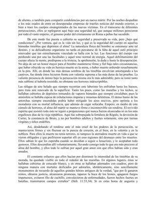 de aliento, o también para compartir condolencias por un nuevo mártir. Por las noches despedían
a los más osados de entre en desesperadas empresas de traerles noticias del mundo exterior, o
bien a traer los cuerpos ensangrentados de las nuevas víctimas. En el transcurso de diferentes
persecuciones, ellos se replegaron aquí bajo una seguridad tal, que aunque millones perecieron
por todo el vasto imperio, el genuino poder del cristianismo en Roma a peñas fue sacudido.
        De este modo fue puesta a cubierto su seguridad y preservada su vida, pero ¿bajo qué
condiciones? ¿Por ventura, qué es la vida sin luz, y qué es la seguridad del cuerpo en aquellas
húmedas tinieblas que deprimen el alma? La naturaleza física del hombre se estremece ante tal
destino, y su delicadísimo organismo no tarda en percatarse de la falta de aquel sutil principio
renovador que tan estrechamente vinculado se halla con la luz. Las funciones del cuerpo van
perdiendo una por una las facultades y aquel tono normal de energía. Aquel debilitamiento del
cuerpo afecta la mente, predispone a la tristeza, la aprehensión, la duda y hasta la desesperación.
No deja de ser un honor mayor para el hombre mantenerse firme y fiel bajo tales circunstancias,
que haber ofrecido su vida en heroica muerte en la arena, o haber muerto ardiendo resueltamente
en la pira. Allí, en donde las más densas sombras de las tinieblas envolvían amortajando a los
cautivos, fue donde éstos hicieron frente con valentía suprema a las más duras de las pruebas. La
valiente presencia de ánimo bajo la persecución misma era lo más admirable; pero se tomó tanto
más sublime al haberla resistido, no obstante sus horrores indescriptibles.
Las ráfagas de aire helado que siempre recorrían este laberinto les enfriaban hasta los huesos,
pero traía aire renovado de la superficie. Tanto los pisos, como las murallas y los techos, se
hallaban cubiertos de depósitos inmundos de vapores húmedos que siempre circulaban; pues la
atmósfera se hallaba espesa de exhalaciones impuras y miasmas deletéreas. El denso humo de las
antorchas siempre encendidas podría haber mitigado los aires nocivos, pero oprimía a los
moradores con su mortal influencia, que además de cegar sofocaba. Empero, en medio de este
cúmulo de horrores, el alma del mártir se mantuvo firme e inconmovible sin rendirse. El revivido
espíritu que resistió todo esto se irguió a proporciones que nunca fueron alcanzadas ni en los más
orgullosos días de la vieja república. Aquí fue sobrepujada la fortaleza de Régulo, la devoción de
Curtio, la constancia de Bruto, y no por hombres adultos y fuertes solamente, sino por tiernas
vírgenes y niños endebles.
       Así, desdeñando el rendirse ante el más cruel de los poderes de la persecución, se
mantuvieron firmes y sin fluctuar en la pureza de corazón, en el bien, en la valentía y en la
nobleza. Para ellos la muerte no tenía terrores, ni tampoco la aterradora muerte en vida a que se
vieron obligados y que prefirieron soportar allí en esas regiones del desmayo entre los muertos.
Ellos sabían lo que les esperaba cuando se decidían a seguir a Jesucristo, y lo aceptaban todo
gustosos. Ellos descendían allí voluntariamente, llevando consigo todo lo que era más precioso al
alma del hombre, y ellos todo lo sufrían por aquel gran amor con que ellos habían sido y eran
amados.
        El constante esfuerzo que ellos hacían por disminuir la intensidad de las tinieblas de su
morada, ha quedado visible en todo el rededor de las murallas. En algunos lugares, éstas se
hallaban cubiertas de estucado blanco, y en otras se hallaban adornados con cuadros; pero de
ninguna manera con mortales deificados por adorarlos, idolátricamente, sino sencillamente
monumentos de recuerdo de aquellos grandes héroes antiguos de la verdad, "que por fe ganaron
reinos, obraron justicia, alcanzaron promesas, taparon la boca de los leones, apagaron fuegos
impetuosos, evitaron filo de cuchillo, convalecieron de enfermedades, fueron hechos fuertes en
batallas, trastornaron campos extraños" (Heb. 11:33,34). Si en estas horas de angustia y
 