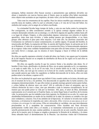 amargura, habían menester ellos buscar escenas o pensamientos que pudieran aliviarles sus
almas e inspirarles con nuevas fuerzas para el futuro, pues no podían ellos haber encontrado
otros objetos más acertados en que inspirarse, de tanto valor y de tan bien fundado consuelo.
        Tales eran los ornamentos de las capillas. Pues los únicos muebles que contenían era una
sencilla mesa de madera, sobre la cual se colocaba el pan y el vino de la Cena del Señor, los
símbolos del cuerpo y de la sangre de su Señor crucificado.
        La cristiandad llevaba largo tiempo de lucha, y esta era una lucha contra la corrupción.
Por consiguiente, no debe considerarse extraño si la iglesia contrajo algunas señales de su
contacto demasiado estrecho con su enemigo, o si ella llevó algunas de aquellas señales hasta allí
a su lugar de refugio. Empero, si ellos practicaban algunas variaciones con relación al modelo
apostólico, éstas eran muy triviales, y todas podían pasarse por desapercibidas, si no fuera
porque ellas abrieron el paso para otras mayores. Con todo ello, las doctrinas esenciales del
Cristianismo no sufrieron la menor contaminación, ni cambio alguno. El pecado del hombre, la
misericordia del Padre, la expiación del Hijo, la unción del Espíritu Santo, la salvación por la fe
en el Redentor, el valor de su preciosa sangre, su resurrección física, la bienaventurada esperanza
de su regreso: todas estas verdades fundamentales eran para ellos de tanta estima y las guardaban
con tanto fervor y energía, que no alcanza el mero lenguaje a hacer el tributo de la debida
justicia.
De ellos era aquella esperanza celestial, el anda del alma, tan fuerte y tan segura que la tormenta
de la del imperio fracasó en su empeño de derribarlos de Roca de los siglos en la cual ellos se
hallaban refugiados.
       De ellos era aquella excelsa fe que les sostuvo frente a las pruebas más duras. En el
hombre Cristo Jesús, glorificado a la diestra de Dios, era en quien reposaba su fe y su esperanza,
y en nada ni nadie más. La fe en El era todo. Era el mismo hálito de la vida, la respiración
normal de ellos, tan real que les sostuvo en la hora de los crueles sacrificios, tan duradera que
aun cuando parecía que todos los seguidores se habían desvanecido de la tierra, ellos con todo
podían mirar a las alturas y esperar en El.
De ellos era la plenitud de aquel amor que definió Cristo cuando estaba en la tierra, diciendo que
era el resumen de la ley y los profetas. Era desconocida en aquellos días la lucha sectaria y las
amarguras denominacionales. Es que ellos tenían un grande enemigo general contra quien luchar,
y ¿cómo habían de altercar unos con otros? Allí se cultivaba el amor al semejante, que no
conocía distinción de raza o clase, sino que abrazaba a toda la inmensa circunferencia, de tal
manera que uno podía poner su vida por su hermano. Allí, pues, el amor de Dios, derramado
copiosamente en el corazón por el Espíritu Santo, no temía llegar hasta el sacrificio de la misma
vida. La persecución, que les rodeaba como león rugiente, les fortaleció en su celo, fe y amor que
alumbraban brillantemente en medio de las tinieblas de la edad. Su número se contaba a los que
eran verdaderos y sinceros. Era el me antídoto de la hipocresía. Al valiente le investía mas osado
heroísmo, y al temeroso le inspiraba con valor y devoción. Ellos vivieron en una época en la ser
cristiano era arriesgar la vida misma. Ellos no retrocedían ni vacilaban, sino que atrevidamente
proclamaban su fe y aceptaban las consecuencias. Ellos trazaban una línea divisoria
perfectamente visible entre ellos y el mundo, y se mantenían valientemente en su puesto. La
sencilla pronunciación de unas cuantas palabras, la ejecución de un acto sencillo, bastaría para
salvar de la muerte; pero la lengua se negaba a pronunciar la fórmula de la idolatría, y la mano
firme rehusaba hacer el derramamiento de la libación. Las doctrinas vitales del Cristianismo
 