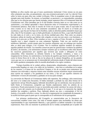 hallaban en ellos mucho más que el mero asentimiento intelectual. Cristo mismo no era para
ellos solamente una idea, un pensamiento, sino una existencia personal y real. La vida de Cristo
sobre la tierra era para ellos una verdad vivificante. Ellos la aceptaban como el más adecuado
ejemplo para todo hombre. Su ternura, su humildad, su paciencia, y su mansedumbre, pensaban
ellos que se les ofrecían para que fueran imitadas; jamás separaron ellos el Cristianismo ideal del
Cristianismo real. Ellos pensaban que la fe del hombre consistía tanto en su vida como en su
sentimiento, y no habían aprendido a hacer distinción entre el Cristianismo experimental y el
Cristianismo práctico. Para ellos la muerte de Cristo era el gran evento, ante el cual todos los
otros eventos en la vida de El eran solamente secundarios. Que El murió es el hecho por
excelencia, y que fue por los hijos de los hombres, nadie en absoluto podría entenderlo mejor que
ellos. Que El fue levantado y que se halla glorificado a la diestra de Dios, y que toda Potestad le
ha sido dada en el cielo y en la tierra, era divina realidad para ellos. Pues entre sus propios
hermanos sabían de muchos que habían sido colgados en una cruz por amor a sus hermanos, o
muerto en la pira por su Dios. Ellos tomaban su cruz y seguían a Cristo, llevando su vituperio.
Aquella cruz y aquel vituperio no eran solamente figurados. Todo eso nos testifica esos
tenebrosos laberintos, recinto propio para los muertos solamente, que sin embargo por muchos
años se abrió para refugiar a los vivientes. Nos lo testifican aquellos nombres de mártires,
aquellas palabras de triunfo. Las murallas conservan para las generaciones venideras las palabras
de dolor y de lamento, y de sentimientos siempre variantes que se escribieron sobre ellas durante
las sucesivas generaciones por aquellos que tuvieron que acudir a albergarse en estas
catacumbas. Ellas transmiten su doliente historia a los tiempos venideros, y traen a la
imaginación las formas, los sentimientos y los hechos de aquellos que fueron confinados allí. Así
como la forma física de la vida se fija en las placas de la cámara fotográfica, así las grandes
voces que una vez se arrancaron por la intensidad del sufrimiento desde el fondo del alma misma
del mártir quedaron estampadas sobre la muralla desafiando a los siglos venideros.
       Testigos humildes de la verdad, pobres, despreciados, abandonados, cuyos clamores por
misericordia llegaban en vano a los oídos de los hombres: ¡ más bien se sofocaban en la sangre
de los muertos y el humo de los sacrificios! Empero si los de su propia raza contestaron sus
clamores con renovadas y mayores tortura estas murallas rocosas mostraron mayor misericordia
pues oyeron sus suspiros y los guardaron en sus senos, y fue así que aquellos clamores de
sufrimiento vivieron allí atesorados y grabados en la roca para siempre.
La conversión de Marcelo al Cristianismo había sido repentina. Sin embargo, tales transiciones
del error a la verdad eran frecuentes. El había intentado y probado las más altas formas de la
superstición salvaje filosofía pagana, habiendo descubierto que no satisfacían; mas tan pronto se
halló frente al Cristianismo, comprobó que llenaba ampliamente todos los anhelos de su
conciencia. Poseía precisamente lo que se necesitaba para poder satisfacer las ansias del alma y
saciar el vacío del corazón con la plenitud de la paz. Y es así que si la transición fue rápida,
también fue completa y perfecta. Pues, habiendo abierto sus ojos y contemplado el Sol de
Justicia, el no podía volverlos a cerrar. La obra de la regeneración era completada divinamente y
la recibió de buena gana la parte que le correspondía en el sufrimiento de los perseguidos.
       Las primeras predicaciones del Evangelio se caracterizaban por la frecuencia de
conversiones notables como estas. Por todo el mundo pagano eran incontables las almas que
experimentaban lo que experimentó Marcelo, y que gustosos se habían sometido a las mismas
experiencias. Pues sólo era menester la predicación de la verdad, acompañada por el poder del
 