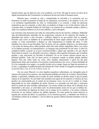 Espíritu Santo, que les abría los ojos y los conducía a ver la luz. He aquí la causa y la clave de la
rápida diseminación del Cristianismo, la influencia divina real sobre la humana razón.
       Marcelo pues, viviendo la vida y compartiendo la actividad y la comunión con sus
hermanos, no tardó en penetrar al fondo de sus esperanzas, sus temores y sus alegrías. La fe viva
y la confianza inquebrantable de ellos se comunicaban a su corazón, y todas las gloriosas
expectativas que los sostenían a todos ellos, no tardaron en llegar a ser el más efectivo solaz de
su propia alma. La bendita Palabra de vida llegó a ser materia de su constante estudio y deleite y
todas sus enseñazas hallaron en él su más ardiente y activo discípulo.
Las reuniones más frecuentes por todas las catacumbas eran las de oración y alabanza. Habiendo
sido providencialmente apartados de las ocupaciones comunes de los negocios del mundo, se
dedicaban por entero a más elevados y sublimes objetivos en que ponían todo su empeño.
Privados aquí como se hallaban de la oportunidad de hacer algún esfuerzo por el sostén del
cuerpo, se veían constreñidos a dedicar su vida íntegramente al cuidado del alma. Y ellos
lograban con creces lo que buscaban. Pues la tierra, con sus cuidados afanosos y sus atracciones
y sus miles de distracciones, había perdido sobre ellos todo influjo, dejándolos libres. Los cielos
se les habían acercado; sus pensamientos y su lenguaje eran justamente los del reino. A ellos les
complacía hablar y pensar en el gozo inconmensurable y digno que esperaba a los que fueren
fieles hasta la muerte. Les deleitaba conversar y departir sobre aquellos hermanos que ya habían
partido, y que sola-mente les llevaban la delantera. No se les ocurría siquiera pensar que se
hubieran perdido. Todo ello les hacía prever el momento cuando su propia partida también
llegaría. Pero por sobre todas las cosas, ellos miraban mayormente a aquel día del gran
llamamiento final, que levantaría a los muertos, transformarían a los vivos, y traería alrededor de
El a los comprados con sangre, a su pueblo lavado con su sangre, hasta ese lugar de encuentro en
el aire; y esperaban el establecimiento del tribunal de Cristo, donde El otorgará recompensas por
el servicio fiel (1 Tes. 4:13-18; 3:20,21; I Cor. 3).
         Fue así como Marcelo vio estos lúgubres pasadizos subterráneos, no entregados para el
silencio del sueño de los muertos, sino densamente poblados de miles de vivientes. Descoloridos,
pálidos y oprimidos, hallaban aun en medio de estas tinieblas un destino mejor el que les podía
esperar en la superficie. Su actividad vital animaba esta región de los muertos; el silencio de esos
pasillos era interrumpido por el sonido de las humanas voces. La luz de la verdad, la virtud,
ahuyentada de los aires saludables de arriba, florecía y se encendía con más puro y reluciente
brillo en medio de estas tinieblas subterráneas. Los tiernos saludos de afecto, de la amistad, de la
fraternidad y del amor, se cultivaban entre los desmoronantes restos de los que se habían ido.
Aquí se mezclaban las lágrimas de duelo con la sangre de los mártires, y las manos cariñosas
envolvían en sus últimos sudarios los pálidos despojos. En estas grutas las almas heroicas se
erguían por encima del dolor. La esperanza y la fe sonreían gozosas, y señalaban con firmeza a
"la brillante estrella de la mañana," y de los labios de quienes debían lamentar brotaban voces de
alabanza.



                                              ***
 