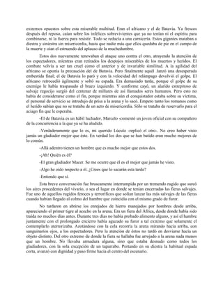 extremos opuestos sobre esta miserable multitud. Eran el africano y el de Batavia. Ya frescos
después del reposo, caían sobre los infelices sobrevivientes que ya no tenían ni el espíritu para
combinarse, ni la fuerza para resistir. Todo se reducía a una carnicería. Estos gigantes mataban a
diestra y siniestra sin misericordia, hasta que nadie más que ellos quedaba de pie en el campo de
la muerte y oían el estruendo del aplauso de la muchedumbre.
        Estos dos nuevamente renovaban el ataque uno contra el otro, atrayendo la atención de
los espectadores, mientras eran retirados los despojos miserables de los muertos y heridos. El
combate volvía a ser tan cruel como el anterior y de invariable similitud. A la agilidad del
africano se oponía la precaución del de Batavia. Pero finalmente aquél .lanzó una desesperada
embestida final; el de Batavia lo paró y con la velocidad del relámpago devolvió el golpe. El
africano retrocedió ágilmente y soltó su espada. Era demasiado tarde, porque el golpe de su
enemigo le había traspasado el brazo izquierdo. Y conforme cayó, un alarido estrepitoso de
salvaje regocijo surgió del centenar de millares de así llamados seres humanos. Pero esto no
había de considerarse como el fin, porque mientras aún el conquistador estaba sobre su víctima,
el personal de servicio se introdujo de prisa a la arena y lo sacó. Empero tanto los romanos como
el herido sabían que no se trataba de un acto de misericordia. Sólo se trataba de reservarlo para el
aciago fin que le esperaba.
        -El de Batavia es un hábil luchador, Marcelo -comentó un joven oficial con su compañero
de la concurrencia a la que ya se ha aludido.
       -Verdaderamente que lo es, mi querido Lúculo -replicó el otro-. No creo haber visto
jamás un gladiador mejor que éste. En verdad los dos que se han batido eran mucho mejores de
lo común.
       -Allá adentro tienen un hombre que es mucho mejor que estos dos.
       -¡Ah! Quién es él?
       -El gran gladiador Macer. Se me ocurre que él es el mejor que jamás he visto.
       -Algo he oído respecto a él. ¿Crees que lo sacarán esta tarde?
       -Entiendo que sí.
        Esta breve conversación fue bruscamente interrumpida por un tremendo rugido que surcó
los aires procedentes del vivario, o sea el lugar en donde se tenían encerradas las fieras salvajes.
Fue uno de aquellos rugidos feroces y terroríficos que solían lanzar las más salvajes de las fieras
cuando habían llegado al colmo del hambre que coincidía con el mismo grado de furor.
        No tardaron en abrirse los enrejados de hierro manejados por hombres desde arriba,
apareciendo el primer tigre al acecho en la arena. Era un fiera del África, desde donde había sido
traída no muchos días antes. Durante tres días no había probado alimento alguno, y así el hambre
juntamente con el prolongado encierro había aguzado su furor a tal extremo que solamente el
contemplarlo aterrorizaba. Azotándose con la cola recorría la arena mirando hacia arriba, con
sanguinarios ojos, a los espectadores. Pero la atención de éstos no tardó en desviarse hacia un
objeto distinto. Del otro extremo de donde la fiera se hallaba fue arrojado a la arena nada menos
que un hombre. No llevaba armadura alguna, sino que estaba desnudo como todos los
gladiadores, con la sola excepción de un taparrabo. Portando en su diestra la habitual espada
corta, avanzó con dignidad y paso firme hacia el centro del escenario.
 