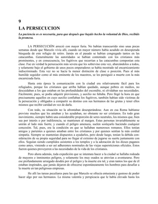 9
LA PERSECUCION
La paciencia os es necesaria, para que después que hayáis hecho la voluntad de Dios, recibáis
la promesa.

        LA PERSECUCIÓN arreció con mayor furia. No habían transcurrido sino unas pocas
semanas desde que Marcelo vivía allí, cuando un mayor número había acudido en desesperada
búsqueda de este refugio de retiro. Jamás en el pasado se habían congregado tantos en las
catacumbas. Generalmente las autoridades se habían contentado con los cristianos más
prominentes, y en consecuencia, los fugitivos que recurrían a las catacumbas componían esta
clase. Fue en verdad la persecución más severa que les sobrevino esta vez, abarcándolos a todos,
y solamente bajo el gobierno de unos pocos emperadores se había mostrado tal encarnizamiento
indiscriminado. Esta vez no se hacía la menor distinción de clase o posición. Pues al más
humilde seguidor como al más eminente de los maestros, se les persiguió a muerte con la más
encarnizada furia.
        Hasta esta época la comunicación con la ciudad era relativamente fácil para los
refugiados, porque los cristianos que arriba habían quedado, aunque pobres en medios, no
descuidaban a los que estaban en las profundidades del escondite, ni olvidaban sus necesidades.
Fácilmente, pues, se podía adquirir provisiones, y auxilio no faltaba. Pero llegó la hora en que
precisamente aquellos en cuyo auxilio confiaban los fugitivos, también habían sido víctimas de
la persecución y obligados a compartir su destino con sus hermanos de las grutas y tener ellos
mismos que recibir caridad en vez de darla.
        Con todo, su situación no la afrontaban desesperándose. Aun en esa Roma habíanse
provisto muchos que les amaban y les ayudaban, no obstante no ser cristianos. En todo gran
movimiento, siempre habrá una considerable proporción de seres neutrales, los mismos que, bien
sea por interés o por indiferencia, se mantienen al margen. Estas personas invariablemente se
unirán al lado más fuerte, y cuando el peligro amenaza, suelen soslayarlo haciendo cualquier
concesión. Tal, pues, era la condición en que se hallaban numerosos romanos. Ellos tenían
amigos y parientes a quienes amaban entre los cristianos y por quienes sentían la más cordial
simpatía. Siempre se mantenían dispuestos a ayudarlos, pero desde luego, tenían la debida con-
sideración de su propia seguridad para no llegar al extremo de jugarse su suerte juntamente con
ellos. Seguían siendo cumplidos asistentes a los templos y a la adoración de los dioses paganos
como antes, viniendo a ser así adherentes nominales de las viejas supersticiones oficiales. Estos
fueron quienes proveyeron a las necesidades de la vida de los cristianos.
       Pero ahora además, toda expedición que se intentara hacer a la ciudad se hallaba rodeada
de mayores e inminentes peligros, y solamente los muy osados se atrevían a aventurarse. Pero
ese profundamente arraigado desdén por el peligro y la muerte era tal, y eran tantos los que de él
estaban inspirados, que jamás dejaron de ofrecerse espontáneamente los hombres para desafiar a
la muerte en tan peligrosas empresas.
       He allí las tareas peculiares para las que Marcelo se ofrecía entusiasta y gustoso dc poder
hacer algo por sus hermanos. La misma valentía y perspicacia que le había elevado hasta los
 