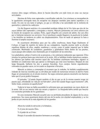 mismos altos rangos militares, ahora lo hacían descollar con todo éxito en estas sus nuevas
actividades.
       Decenas de fieles eran capturadas y sacrificadas cada día. Los cristianos se encargaban de
la igualmente arriesgada tarea de recuperar sus despojos mortales para darles sepultura a su
modo. En esto no era tanto el peligro, ya que se relevaba a las autoridades de la molestia de
quemarlos y enterrar los cadáveres.
        Un día llegaron noticias a la comunidad residente debajo de la Vía Apia que dos de los
suyos habían sido capturados y entregados a muerte. Marcelo juntamente con otros salieron con
la misión de recuperar sus cuerpos. Polio, aquel chiquillo con corazón de adulto, fue con ellos
por si hubieran menester sus servicios. Era el anochecer cuando llegaron a la puerta de la ciudad,
y las tinieblas no tardaron en cubrir sus desplazamientos. Pero no tardó en aparecer la luna a
iluminar el amplio escenario.
       Se escurrieron abriéndose paso por las calles tenebrosas, hasta llegar finalmente al
Coliseo, el lugar de martirio de tantos de sus compañeros. Aquella enorme mole se elevaba
orgullosa delante de ellos, amplia, tenebrosa y severa, como el poder imperial que la había
construido. Multitudes de cuidadores, guardianes y gladiadores había dentro de sus puertas,
cuyos pasajes abovedados eran iluminados por el resplandor de las antorchas.
Los gladiadores sabían el motivo de su presencia, y les ordenaron rudamente que siguieran. Ellos
mismos los guiaron hasta que estuvieron en la arena. Allí se hallaban tirados numerosos cuerpos,
los últimos que habían sido muertos aquel día. Se hallaban cruelmente mutilados; algunos se
hallaban en condiciones tales que apenas se distinguía que eran seres humanos. Después de una
larga búsqueda, hallaron los dos a quienes buscaban. Esos cuerpos fueron seguidamente
colocados en grandes sacos, en los cuales se disponían a llevarlos.
        Marcelo se detuvo a contemplar el escenario que le rodeaba. Se hallaba completamente
rodeado de macizas murallas que se elevaban por medio de numerosas terrazas en declive hasta
llegar al coronamiento en el círculo exterior. Su negra estructura parecía encerrarle con barreras
tales que él ya no podría franquear.
       El pensaba: "¿Cuándo llegará también el día en que yo de la misma manera ocupe mi
puesto aquí, ofrendando mi vida por mi Salvador? ¿Seré fiel cuando llegue aquel momento? ¡Oh,
Señor Jesús, sostenme en aquella hora!"
        Todavía la luna no había ascendido lo suficiente para que penetraran sus rayos dentro de
la arena. Allí en ese interior todo era oscuro y repulsivo. La búsqueda había tenido que hacerse
con antorchas prestadas de los guardianes.
        En esos momentos Marcelo escuchó una voz profunda procedente de alguno de los arcos
posteriores. Sus tonos penetraron dentro del aire de la noche con claridad sorprendente, y se les
podía oír por encima de la ruda algarabía de los guardas:


       Ahora ha venido la salvación y la fortaleza,
       Y el reino de nuestro Dios,
       Y el poder de su Cristo:
       Porque el acusador de nuestros hermanos es arrojado,
 