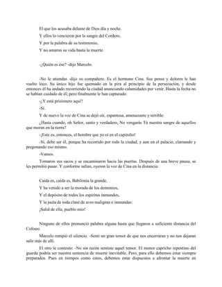 El que los acusaba delante de Dios día y noche.
       Y ellos lo vencieron por la sangre del Cordero,
       Y por la palabra de su testimonio,
       Y no amaron su vida hasta la muerte.


       -¿Quién es ése? -dijo Marcelo.


       -No le atiendas -dijo su compañero. Es el hermano Cina. Sus penas y dolores le han
vuelto loco. Su único hijo fue quemado en la pira al principio de la persecución, y desde
entonces él ha andado recorriendo la ciudad anunciando calamidades por venir. Hasta la fecha no
se habían cuidado de él; pero finalmente le han capturado.
       -¿Y está prisionero aquí?
       -Sí.
       Y de nuevo la voz de Cina se dejó oír, espantosa, amenazante y terrible:
      ¿Hasta cuando, oh Señor, santo y verdadero, No vengarás Tú nuestra sangre de aquellos
que moran en la tierra?
       -¡Este es, entonces, el hombre que yo oí en el capitolio!
       -Sí, debe ser él, porque ha recorrido por toda la ciudad, y aun en el palacio, clamando y
pregonando eso mismo.
       -Vamos.
       Tomaron sus sacos y se encaminaron hacia las puertas. Después de una breve pausa, se
les permitió pasar. Y conforme salían, oyeron la voz de Cina en la distancia:


       Caída es, caída es, Babilonia la grande,
       Y ha venido a ser la morada de los demonios,
       Y el depósito de todos los espíritus inmundos,
       Y la jaula de toda clase de aves malignas e inmundas:
       ¡Salid de ella, pueblo mío!


       Ninguno de ellos pronunció palabra alguna hasta que llegaron a suficiente distancia del
Coliseo.
        Marcelo rompió el silencio. -Sentí un gran temor de que nos encerraran y no nos dejaran
salir más de allí.
       El otro le contesto: -No sin razón sentiste aquel temor. El menor capricho repentino del
guarda podría ser nuestra sentencia de muerte inevitable. Pero, para ello debemos estar siempre
preparados. Pues en tiempos como estos, debemos estar dispuestos a afrontar la muerte en
 