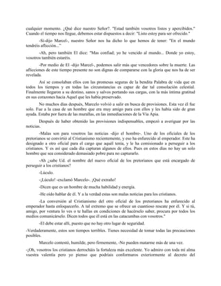 cualquier momento. ¿Qué dice nuestro Señor?. "Estad también vosotros listos y apercibidos."
Cuando el tiempo nos llegue, debemos estar dispuestos a decir: "Listo estoy para ser ofrecido."
        -Sí-dijo Marcel-, nuestro Señor nos ha dicho lo que hemos de tener: "En el mundo
tendréis aflicción...”
       -Ah, pero también El dice: "Mas confiad; yo he vencido al mundo... Donde yo estoy,
vosotros también estaréis.
        -Por medio de El -dijo Marcel-, podemos salir más que vencedores sobre la muerte. Las
aflicciones de este tiempo presente no son dignas de compararse con la gloria que nos ha de ser
revelada.
        Así se consolaban ellos con las promesas seguras de la bendita Palabra de vida que en
todos los tiempos y en todas las circunstancias es capaz de dar tal consolación celestial.
Finalmente llegaron a su destino, sanos y salvos portando sus cargas, con la más íntima gratitud
en sus corazones hacia Aquel que les había preservado.
       No muchos días después, Marcelo volvió a salir en busca de provisiones. Esta vez él fue
solo. Fue a la casa de un hombre que era muy amigo para con ellos y les había sido de gran
ayuda. Estaba por fuera de las murallas, en las inmediaciones de la Vía Apia.
        Después de haber obtenido las provisiones indispensables, empezó a averiguar por las
noticias.
        -Malas son para vosotros las noticias -dijo el hombre-. Uno de los oficiales de los
pretorianos se convirtió al Cristianismo recientemente, y eso ha enfurecido al emperador. Este ha
designado a otro oficial para el cargo que aquél tenía, y le ha comisionado a perseguir a los
cristianos. Y es así que cada día capturan algunos de ellos. Pues en estos días no hay un solo
hombre que sea considerado demasiado pobre para no capturarlo.
       -Ah ¿sabe Ud. el nombre del nuevo oficial de los pretorianos que está encargado de
perseguir a los cristianos?
       -Lúculo.
       -¡Lúculo! -exclamó Marcelo-. ¡Qué extraño!
       -Dicen que es un hombre de mucha habilidad y energía.
       -He oído hablar de él. Y a la verdad estas son malas noticias para los cristianos.
       -La conversión al Cristianismo del otro oficial de los pretorianos ha enfurecido al
emperador hasta enloquecerlo. A tal extremo que se ofrece un cuantioso rescate por él. Y si tú,
amigo, por ventura lo ves o te hallas en condiciones de hacérselo saber, procura por todos los
medios comunicárselo. Dicen todos que él está en las catacumbas con vosotros."
       -El debe estar allí, puesto que no hay otro lugar de seguridad.
-Verdaderamente, estos son tiempos terribles. Tienes necesidad de tomar todas las precauciones
posibles.
       Marcelo contestó, humilde, pero firmemente, -No pueden matarme más de una vez.
-¡Oh, vosotros los cristianos derrocháis la fortaleza más excelente. Yo admiro con toda mí alma
vuestra valentía pero yo pienso que podríais conformaros exteriormente al decreto del
 