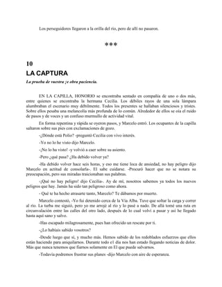 Los perseguidores llegaron a la orilla del río, pero de allí no pasaron.



                                              ***
10
LA CAPTURA
La prueba de vuestra ¡e obra paciencia.


       EN LA CAPILLA, HONORIO se encontraba sentado en compañía de uno o dos más,
entre quienes se encontraba la hermana Cecilia. Los débiles rayos de una sola lámpara
alumbraban el escenario muy débilmente. Todos los presentes se hallaban silenciosos y tristes.
Sobre ellos pesaba una melancolía más profunda de lo común. Alrededor de ellos se oía el ruido
de pasos y de voces y un confuso murmullo de actividad vital.
        En forma repentina y rápida se oyeron pasos, y Marcelo entró. Los ocupantes de la capilla
saltaron sobre sus pies con exclamaciones de gozo.
       -¿Dónde está Polio? -preguntó Cecilia con vivo interés.
       -Yo no lo he visto dijo Marcelo.
       -¡No lo ha visto! -y volvió a caer sobre su asiento.
       -Pero ¿qué pasa? ¿Ha debido volver ya?
      -Ha debido volver hace seis horas, y eso me tiene loca de ansiedad, no hay peligro dijo
Marcelo en actitud de consolarla-. El sabe cuidarse. -Procuró hacer que no se notara su
preocupación, pero sus miradas traicionaban sus palabras.
       -¡Qué no hay peligro! dijo Cecilia-. Ay de mí, nosotros sabemos ya todos los nuevos
peligros que hay. Jamás ha sido tan peligroso como ahora.
       - Qué te ha hecho atrasarte tanto, Marcelo? Te dábamos por muerto.
        Marcelo contestó, -Yo fui detenido cerca de la Vía Alba. Tuve que soltar la carga y correr
al río. La turba me siguió, pero yo me arrojé al río y lo pasé a nado. De allá tomé una ruta en
circunvalación entre las calles del otro lado, después de lo cual volví a pasar y así he llegado
hasta aquí sano y salvo.
       -Has escapado milagrosamente, pues han ofrecido un rescate por ti.
       -¿Lo habíais sabido vosotros?
       -Desde luego que sí, y mucho más. Hemos sabido de los redoblados esfuerzos que ellos
están haciendo para aniquilarnos. Durante todo e1 día nos han estado llegando noticias de dolor.
Más que nunca tenemos que fiarnos solamente en El que puede salvarnos.
       -Todavía podremos frustrar sus planes -dijo Marcelo con aire de esperanza.
 