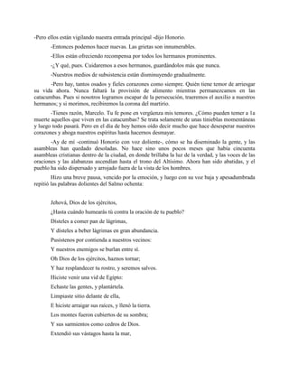 -Pero ellos están vigilando nuestra entrada principal -dijo Honorio.
       -Entonces podemos hacer nuevas. Las grietas son innumerables.
       -Ellos están ofreciendo recompensa por todos los hermanos prominentes.
       -¿Y qué, pues. Cuidaremos a esos hermanos, guardándolos más que nunca.
       -Nuestros medios de subsistencia están disminuyendo gradualmente.
       -Pero hay, tantos osados y fieles corazones como siempre. Quién tiene temor de arriesgar
su vida ahora. Nunca faltará la provisión de alimento mientras permanezcamos en las
catacumbas. Pues si nosotros logramos escapar de la persecución, traeremos el auxilio a nuestros
hermanos; y si morimos, recibiremos la corona del martirio.
       -Tienes razón, Marcelo. Tu fe pone en vergüenza mis temores. ¿Cómo pueden temer a 1a
muerte aquellos que viven en las catacumbas? Se trata solamente de unas tinieblas momentáneas
y luego todo pasará. Pero en el día de hoy hemos oído decir mucho que hace desesperar nuestros
corazones y ahoga nuestros espíritus hasta hacernos desmayar.
       -Ay de mí -continuó Honorio con voz doliente-, cómo se ha diseminado la gente, y las
asambleas han quedado desoladas. No hace sino unos pocos meses que había cincuenta
asambleas cristianas dentro de la ciudad, en donde brillaba la luz de la verdad, y las voces de las
oraciones y las alabanzas ascendían hasta el trono del Altísimo. Ahora han sido abatidas, y el
pueblo ha sido dispersado y arrojado fuera de la vista de los hombres.
        Hizo una breve pausa, vencido por la emoción, y luego con su voz baja y apesadumbrada
repitió las palabras dolientes del Salmo ochenta:


       Jehová, Dios de los ejércitos,
       ¿Hasta cuándo humearás tú contra la oración de tu pueblo?
       Dísteles a comer pan de lágrimas,
       Y dísteles a beber lágrimas en gran abundancia.
       Pusístenos por contienda a nuestros vecinos:
       Y nuestros enemigos se burlan entre sí.
       Oh Dios de los ejércitos, haznos tornar;
       Y haz resplandecer tu rostro, y seremos salvos.
       Hiciste venir una vid de Egipto:
       Echaste las gentes, y plantártela.
       Limpiaste sitio delante de ella,
       E hiciste arraigar sus raíces, y llenó la tierra.
       Los montes fueron cubiertos de su sombra;
       Y sus sarmientos como cedros de Dios.
       Extendió sus vástagos hasta la mar,
 