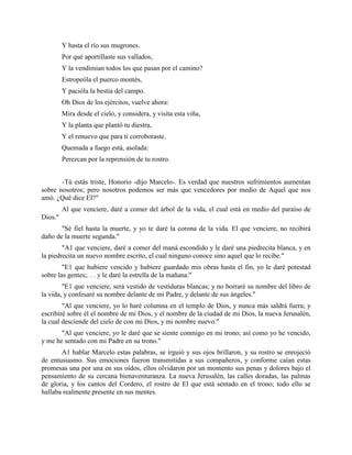 Y hasta el río sus mugrones.
         Por qué aportillaste sus vallados,
         Y la vendimian todos los que pasan por el camino?
         Estropeóla el puerco montés,
         Y pacióla la bestia del campo.
         Oh Dios de los ejércitos, vuelve ahora:
         Mira desde el cielo, y considera, y visita esta viña,
         Y la planta que plantó tu diestra,
         Y el renuevo que para ti corroboraste.
         Quemada a fuego está, asolada:
         Perezcan por la reprensión de tu rostro.


       -Tú estás triste, Honorio -dijo Marcelo-. Es verdad que nuestros sufrimientos aumentan
sobre nosotros; pero nosotros podemos ser más que vencedores por medio de Aquel que nos
amó. ¿Qué dice El?"
         Al que venciere, daré a comer del árbol de la vida, el cual está en medio del paraíso de
Dios."
       "Sé fiel hasta la muerte, y yo te daré la corona de la vida. El que venciere, no recibirá
daño de la muerte segunda."
        "A1 que venciere, daré a comer del maná escondido y le daré una piedrecita blanca, y en
la piedrecita un nuevo nombre escrito, el cual ninguno conoce sino aquel que lo recibe."
        "E1 que hubiere vencido y hubiere guardado mis obras hasta el fin, yo le daré potestad
sobre las gentes;. . . y le daré la estrella de la mañana."
        "E1 que venciere, será vestido de vestiduras blancas; y no borraré su nombre del libro de
la vida, y confesaré su nombre delante de mi Padre, y delante de sus ángeles."
        "Al que venciere, yo lo haré columna en el templo de Dios, y nunca más saldrá fuera; y
escribiré sobre él el nombre de mi Dios, y el nombre de la ciudad de mi Dios, la nueva Jerusalén,
la cual desciende del cielo de con mi Dios, y mi nombre nuevo."
       "Al que venciere, yo le daré que se siente conmigo en mi trono; así como yo he vencido,
y me he sentado con mi Padre en su trono."
       A1 hablar Marcelo estas palabras, se irguió y sus ojos brillaron, y su rostro se enrojeció
de entusiasmo. Sus emociones fueron transmitidas a sus compañeros, y conforme caían estas
promesas una por una en sus oídos, ellos olvidaron por un momento sus penas y dolores bajo el
pensamiento de su cercana bienaventuranza. La nueva Jerusalén, las calles doradas, las palmas
de gloria, y los cantos del Cordero, el rostro de El que está sentado en el trono; todo ello se
hallaba realmente presente en sus mentes.
 