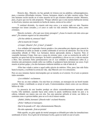 Honorio dijo, -Marcelo, me has quitado mi tristeza con tus palabras; sobrepongámonos,
pues, a nuestras dificultades terrenas. Vamos, hermanos, dejad a un lado vuestras cuitas. Pues
este hermano recién nacido en el reino muestra tal fe que nosotros debemos emular. Miremos,
pues, al gozo que nos ha sido propuesto. "Porque sabemos que si esta nuestra habitación terrena
se disolviera, tenemos una mansión no hecha de manos, eterna en los cielos."
        Y continuó diciendo, -La muerte está muy cerca, y se acerca cada vez más. Nuestros
enemigos nos tienen cercados, y el cerco es cada vez más estrecho. Moriremos, pues, como
cristianos.
       Marcelo exclamó, -¿Por qué esos tristes presagios? ¿Acaso la muerte está más cerca que
antes? ¿No estamos seguros en las catacumbas?
       -¿No has sabido tú, entonces? Qué?
       -¡De la muerte de Crisipo!
       -¡Crisipo! ¡Muerto! ¡No! ¿Cómo? ¿Cuándo?
        -Los soldados del emperador fueron guiados a las catacumbas por alguien que conocía la
ruta. Penetraron al salón en donde se estaba celebrando el servicio de adoración. Eso fue en las
catacumbas allende el Tíber. Los hermanos dieron apresurada alarma y huyeron. Pero el
venerable hermano Crispo, bien sea a causa de extrema vejez, o por su resolución de sufrir el
martirio, no quiso huir de los enemigos. Se limitó a arrodillarse y elevar su voz y vida en oración
a Dios. Dos asistentes fieles permanecieron con él. Los soldados se abalanzaron sobre él, y
mientras aún permanecía orando sobre sus rodillas, le golpearon hasta derramar sus sesos. Cayó
muerto al primer golpe, y los dos hermanos rindieron también su vida al lado de él.
        -Ellos han volado a unirse a aquel noble ejército de mártires. Ellos, pues, han sido fieles
hasta la muerte, y recibirán la corona de vida, -dijo Marcelo con vivo entusiasmo.
Pero en esos instantes fueron interrumpidos por un tumulto en el exterior. En el acto se pararon
todos asustados.
       -¡Los soldados! -exclamaron.
        Pero no; no eran soldados. Era más bien un cristiano, un mensajero de ese hostil mundo
exterior. Pálido y temblando se arrojó al suelo. Contorsionándose clamó como con sus últimos
hálitos de vida:
       La presencia de este hombre produjo un efecto extraordinariamente aterrador sobre
Cecilia. Ella tambaleó, cayendo hacia atrás contra la pared, temblorosa desde los pies a la
cabeza, trabando sus manos una con otra. Sus ojos parecían salírsele al mirar, sus labios se
contraían como si quisiera hablar, pero no se le oía el menor sonido.
       -¡Habla! ¡Habla, hermano! ¡Dínoslo todo! -exclamó Honorio.
       -¡Polio! -balbució el mensajero.
       -Qué le ha pasado a él? -dijo vehementemente Marcelo.
       -Ha sido capturado. ¡Está en prisión!
      Oído aquello, un grito agudo de mortal amargura se difundió por todas las inmediaciones
sembrando el terror. Era el grito de la hermana Cecilia, quien no tardó en caer al suelo.
 